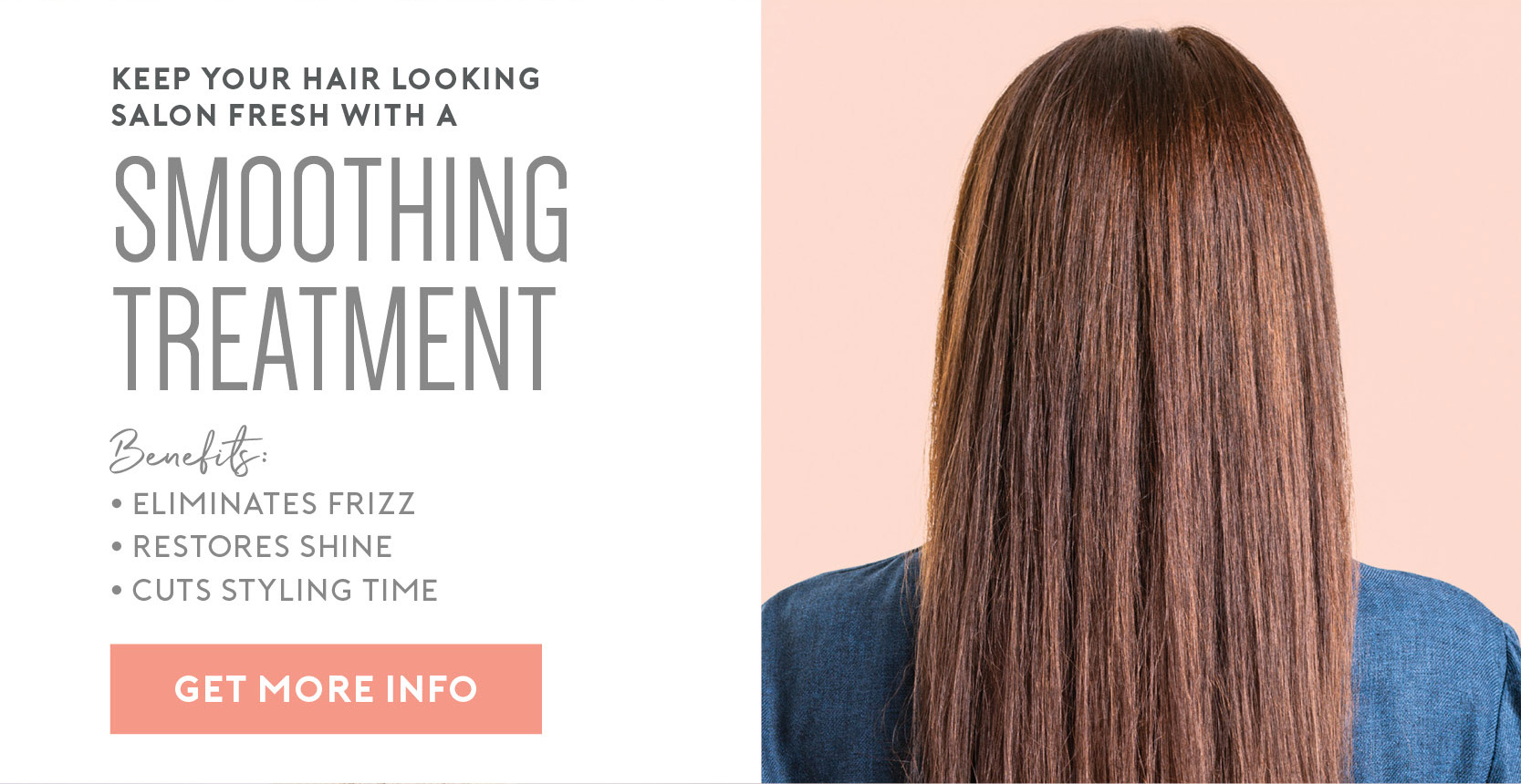 Keep your hair looking salon fresh with a Smoothing Treatment – Eliminates Frizz | Restores Shine | Cuts Styling Time