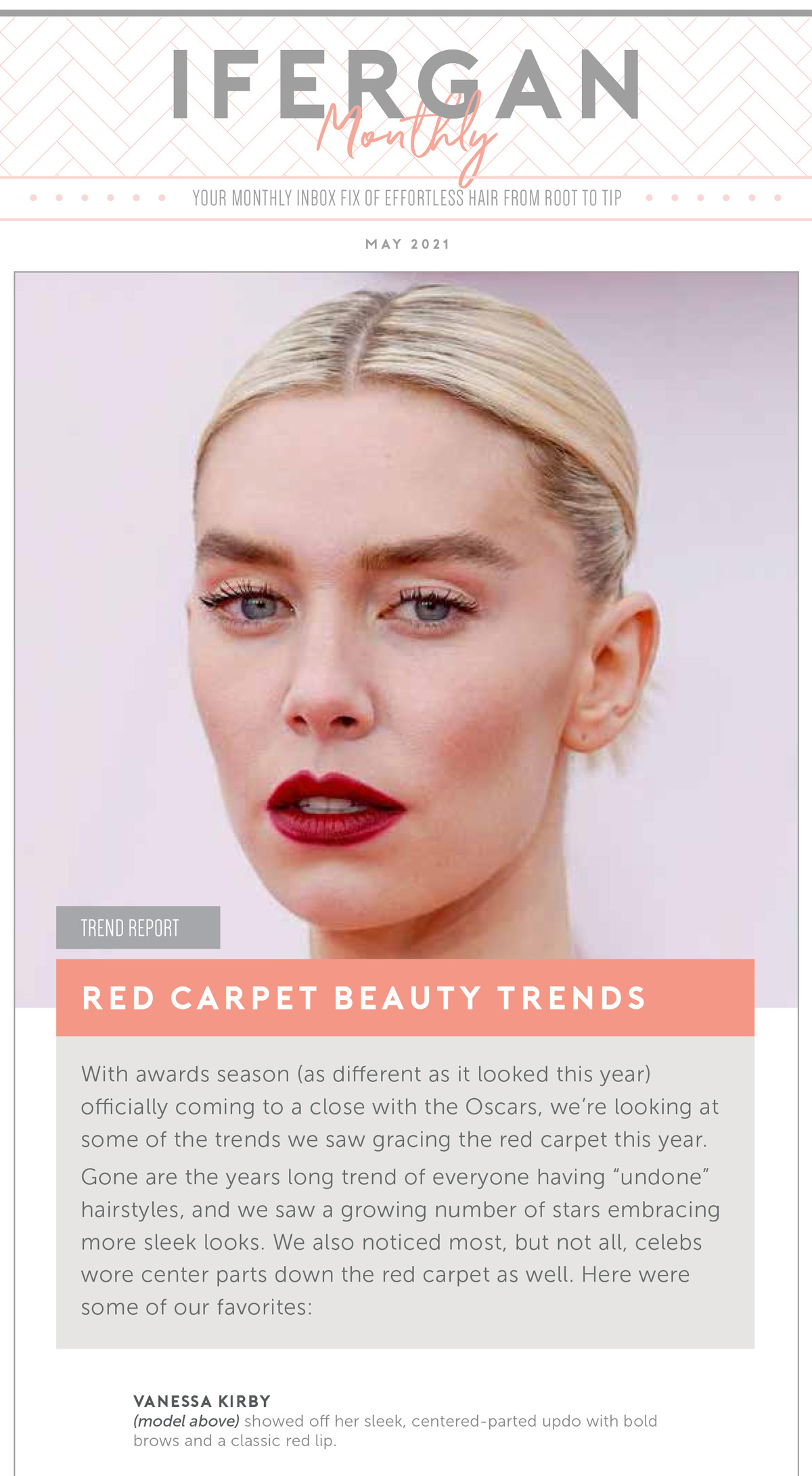May Newsletter: Red Carpet Beauty Trends. With awards season (as different as it looked this year) officially coming to a close with the Oscars, we’re looking at some of the trends we saw gracing the red carpet this year. Gone are the years long trend of everyone having “undone” hairstyles, and we saw a growing number of stars embracing more sleek looks. We also noticed most, but not all, celebs wore center parts down the red carpet as well. Here were some of our favorites: Vanessa Kirby showed off her sleek, centered-parted updo with bold brows and a classic red lip.