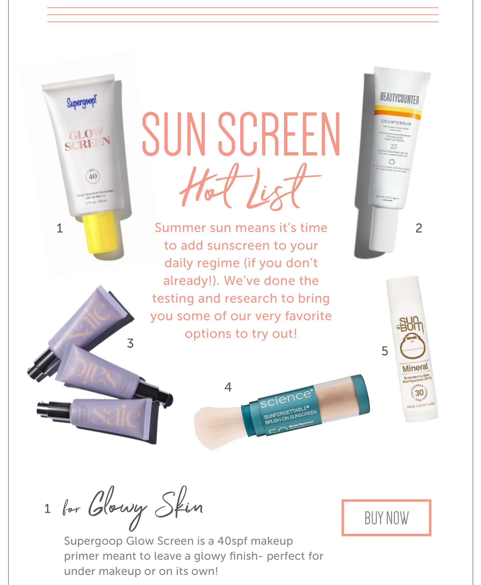 Sun Screen Hot List Summer sun means it’s time to add sunscreen to your daily regime (if you don’t already!). We’ve done the testing and research to bring you some of our very favorite options to try out! For Glowy Skin Supergoop Glow Screen is a 40spf makeup primer meant to leave a glowy finish- perfect for under makeup or on its own!