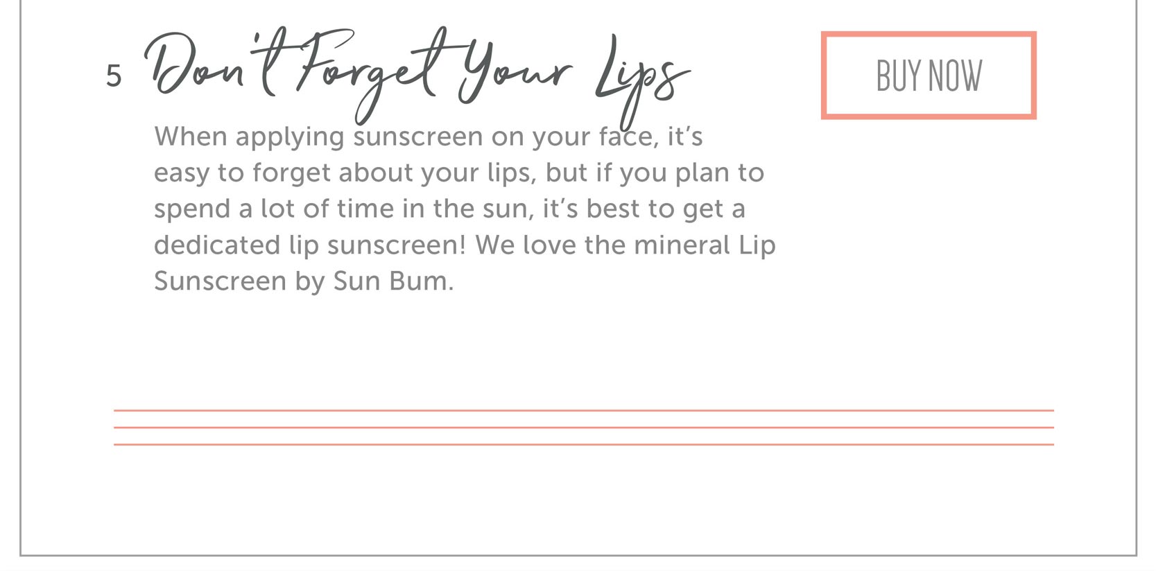 Don’t Forget Your Lips When applying sunscreen on your face, it’s easy to forget about your lips, but if you plan to spend a lot of time in the sun, it’s best to get a dedicated lip sunscreen! We love the mineral Lip Sunscreen by Sun Bum.