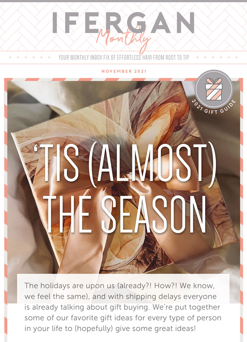 November Newsletter ‘Tis (almost) The Season The holidays are upon us (already?! How?! We know, we feel the same), and with shipping delays everyone is already talking about gift buying. We’re put together some of our favorite gift ideas for every type of person in your life to (hopefully) give some great ideas!