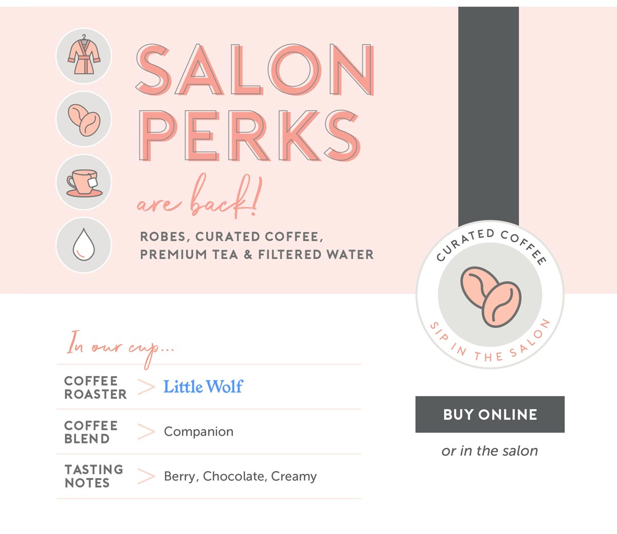 Salon Perks are Back! Robes, curated coffee, premium tea and filtered water. Curated Coffee in our cup - roaster: Little Wolf, Blend: Companion, Tasting Notes: Berry, Chocolate, Creamy - Click to buy online! (or stop by the salon to buy in person)