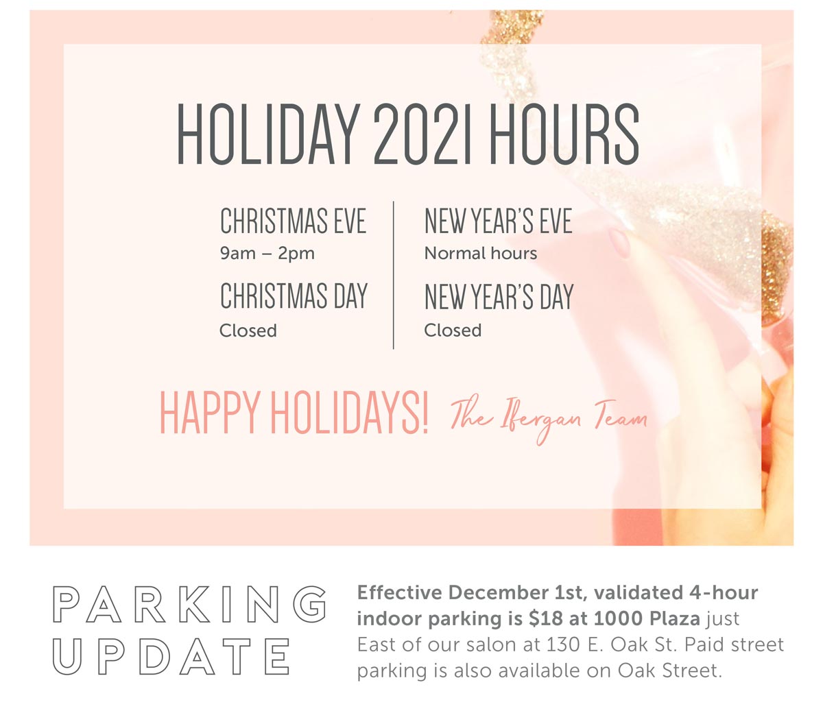 Holiday 2021 Hours: Christmas Eve 9a-2p, Christmas Day Closed, New Year's Eve Normal hours, New Year's Day Closed. Happy Holidays! The Ifergan team. Parking Update: Effective December 1st, validated 4-hour indoor parking is $18 at 1000 Plaza, just East of our salon at 130 E. Oak St. Paid street parking is also available on Oak Street.