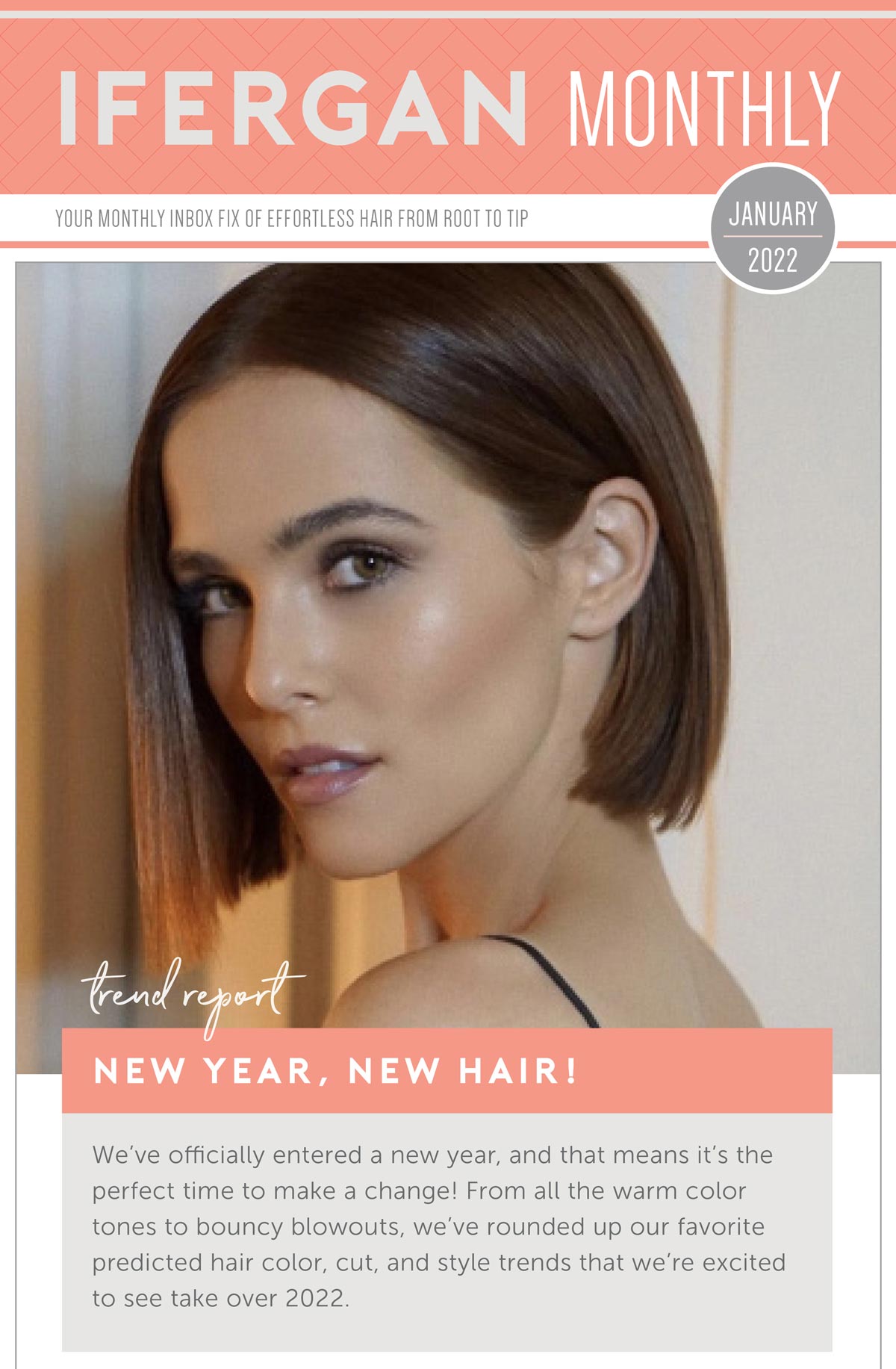 New Year, New Hair! We’ve officially entered a new year, and that means it’s the perfect time to make a change! From all the warm color tones to bouncy blowouts, we’ve rounded up our favorite predicted hair color, cut, and style trends that we’re excited to see take over 2022. 