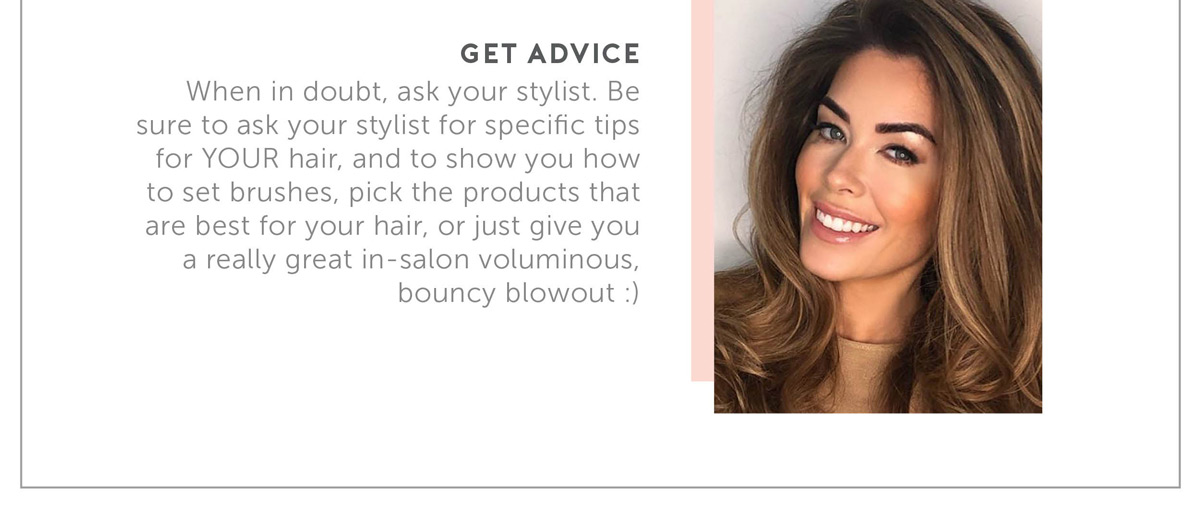 When in doubt- ask your stylist. Be sure to ask your stylist for specific tips for YOUR hair, and to show you how to set brushes, pick the products that are best for your hair, or just give you a really great in-salon voluminous, bouncy blowout :)