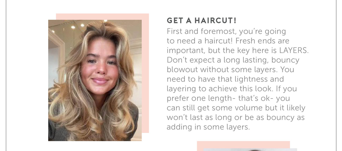 First and foremost, you’re going to need a haircut! Fresh ends are important, but the key here is LAYERS. Don’t expect a long lasting, bouncy blowout without some layers. You need to have that lightness and layering to achieve this look. If you prefer one length- that’s ok- you can still get some volume but it likely won’t last as long or be as bouncy as adding in some layers.