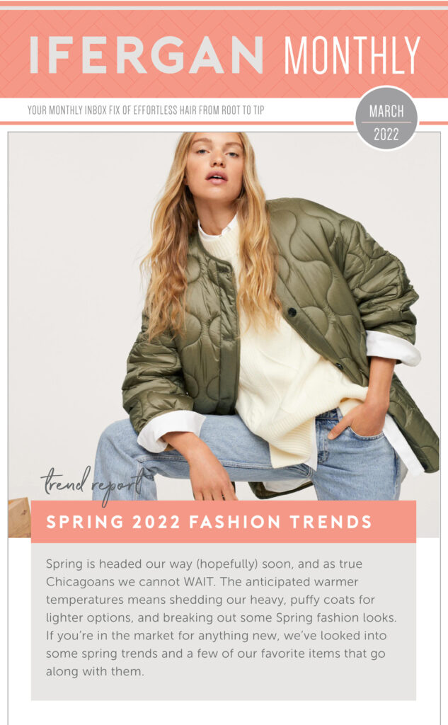 Spring 2022 Fashion Trends Spring is headed our way (hopefully) soon, and as true Chicagoans we cannot WAIT. The anticipated warmer temperatures means shedding our heavy, puffy coats for lighter options, and breaking out some Spring fashion looks. If you’re in the market for anything new, we’ve looked into some spring trends and a few of our favorite items that go along with them.