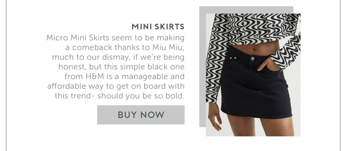 Mini Skirts Micro Mini Skirts seem to be making a comeback thanks to Miu Miu, much to our dismay, if we’re being honest, but this simple black one from H&M is a manageable and affordable way to get on board with this trend- should you be so bold. 