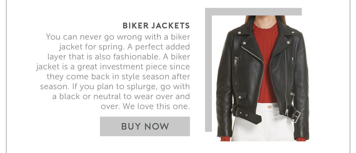 Biker Jackets You can never go wrong with a biker jacket for spring. A perfect added layer that is also fashionable. A biker jacket is a great investment piece since they come back in style season after season. If you plan to splurge- go with a black or neutral to wear over and over. We love this one.
