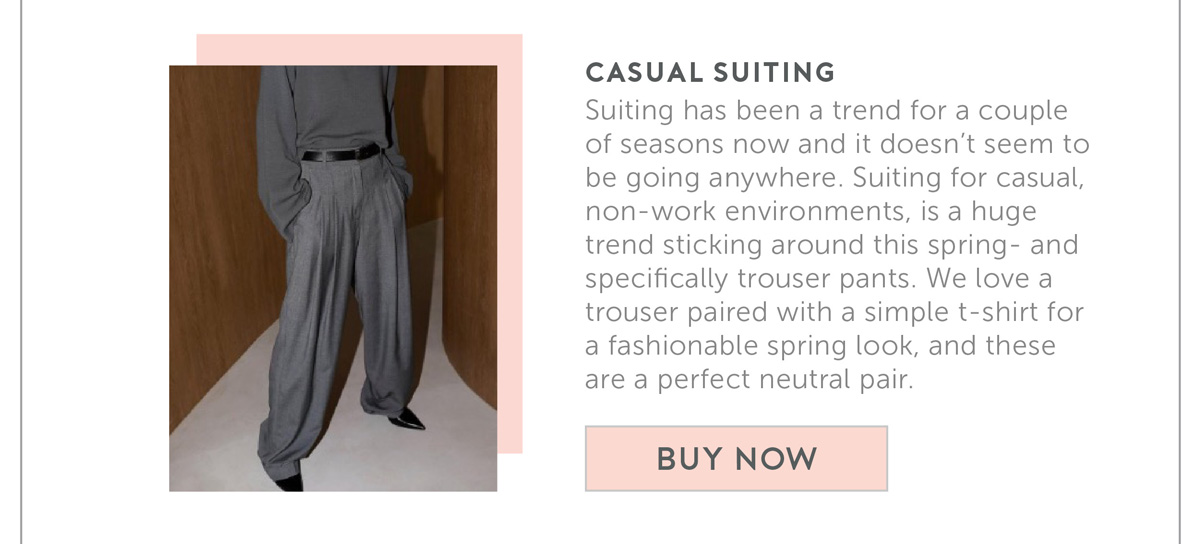 Casual Suiting Suiting has been a trend for a couple of seasons now and it doesn’t seem to be going anywhere. Suiting for casual, non-work environments, is a huge trend sticking around this spring- and specifically trouser pants. We love a trouser paired with a simple t-shirt for a fashionable spring look, and these are a perfect neutral pair.