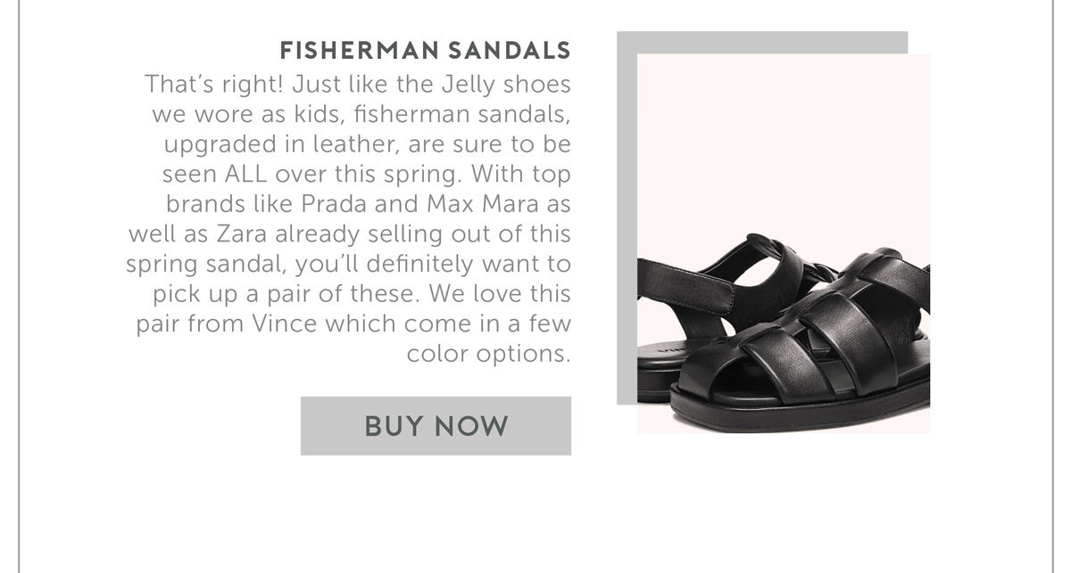 Fisherman Sandals That’s right! Just like the Jelly shoes we wore as kids, fisherman sandals, upgraded in leather, are sure to be seen ALL over this spring. With top brands like Prada and Max Mara as well as Zara already selling out of this spring sandal, you’ll definitely want to pick up a pair of these. We love this pair from Vince which come in a few color options
