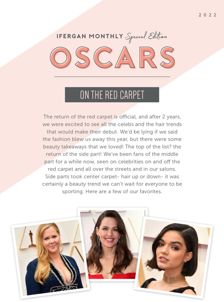 April Newsletter Oscars Red Carpet The return of the red carpet is official, and after 2 years, we were excited to see all the celebs and the hair trends that would make their debut. We’d be lying if we said the fashion blew us away this year, but there were some beauty takeaways that we loved! The top of the list? the return of the side part! We’ve been fans of the middle part for a while now, seen on celebrities on and off the red carpet and all over the streets and in our salons. Side parts took center carpet- hair up or down- it was certainly a beauty trend we can’t wait for everyone to be sporting. Here are a few of our favorites.