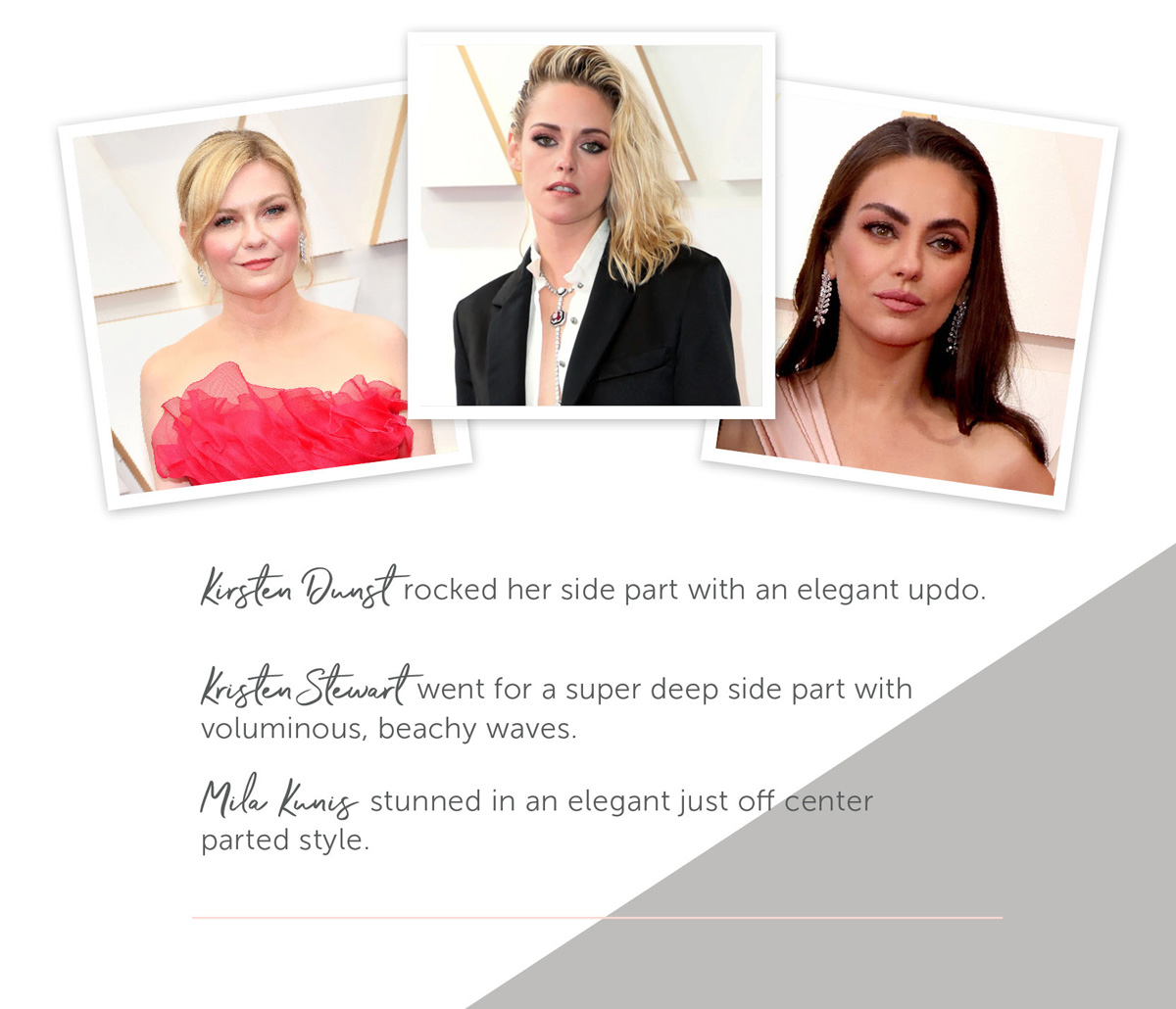 Kirsten Dunst rocked her side part with an elegant updo. Kristen Stewart went for a super deep side part with voluminous, beachy waves. Mila Kunis stunned in an elegant just off center parted style.