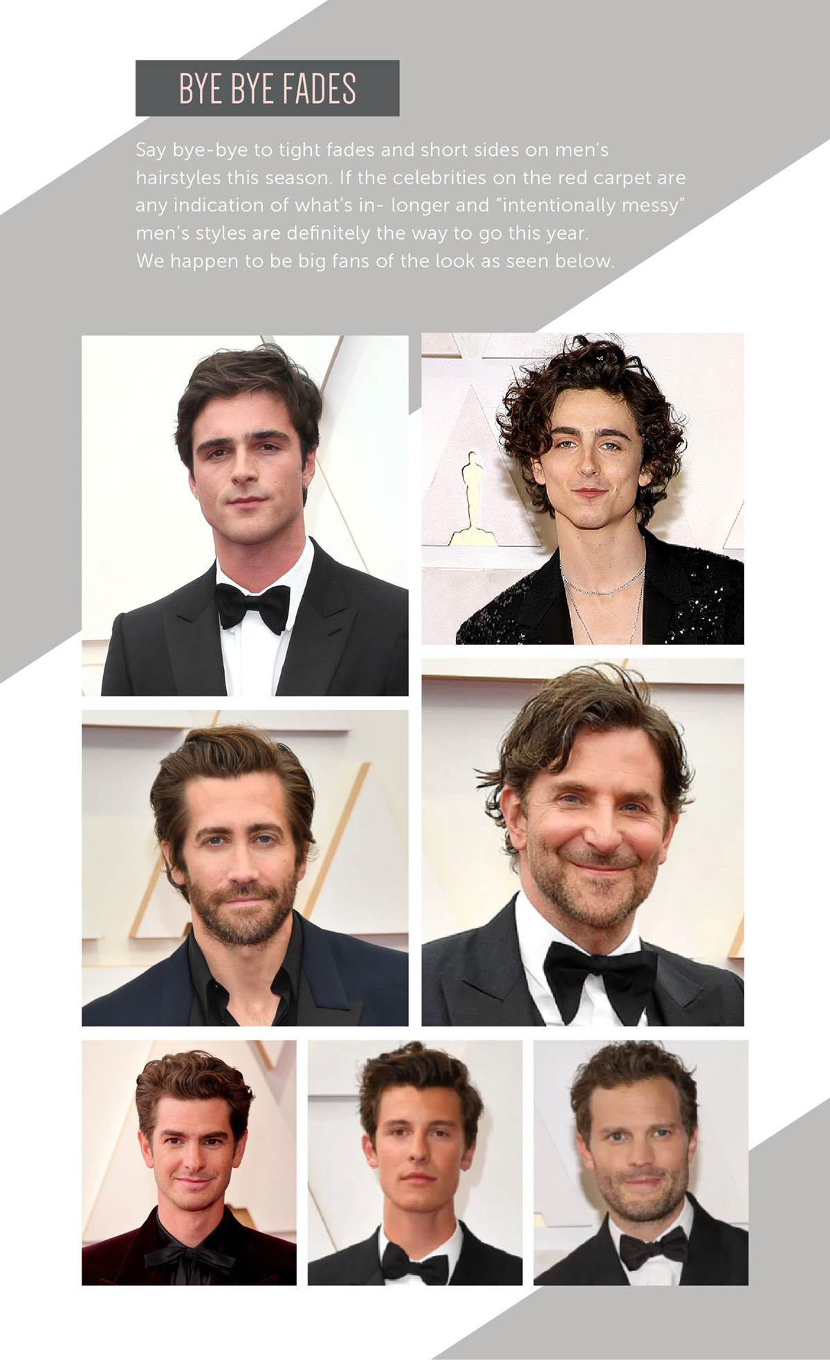 Bye Bye Fades Say bye-bye to tight fades and short sides on men's hairstyles this season. If the celebrities on the red carpet are any indication of what’s in- longer and “intentionally messy” men's styles are definitely the way to go this year. We happen to be big fans of the look as seen below.
