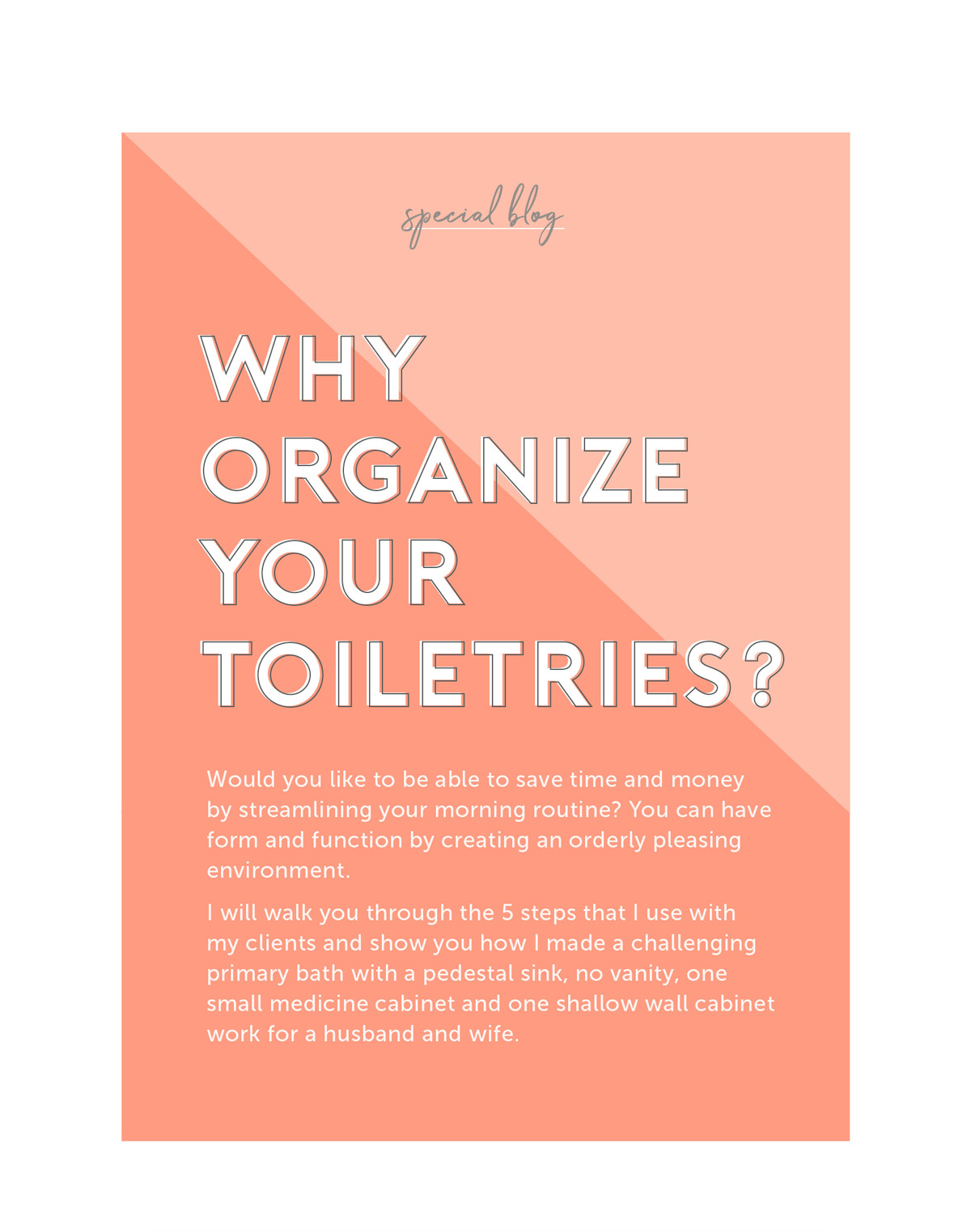 Why Organize Your Toiletries? Would you like to be able to save time and money by streamlining your morning routine? You can have form and function by creating an orderly pleasing environment. I will walk you through the 5 steps that I use with my clients and show you how I made a challenging primary bath with a pedestal sink, no vanity, one small medicine cabinet and one shallow wall cabinet work for a husband and wife.