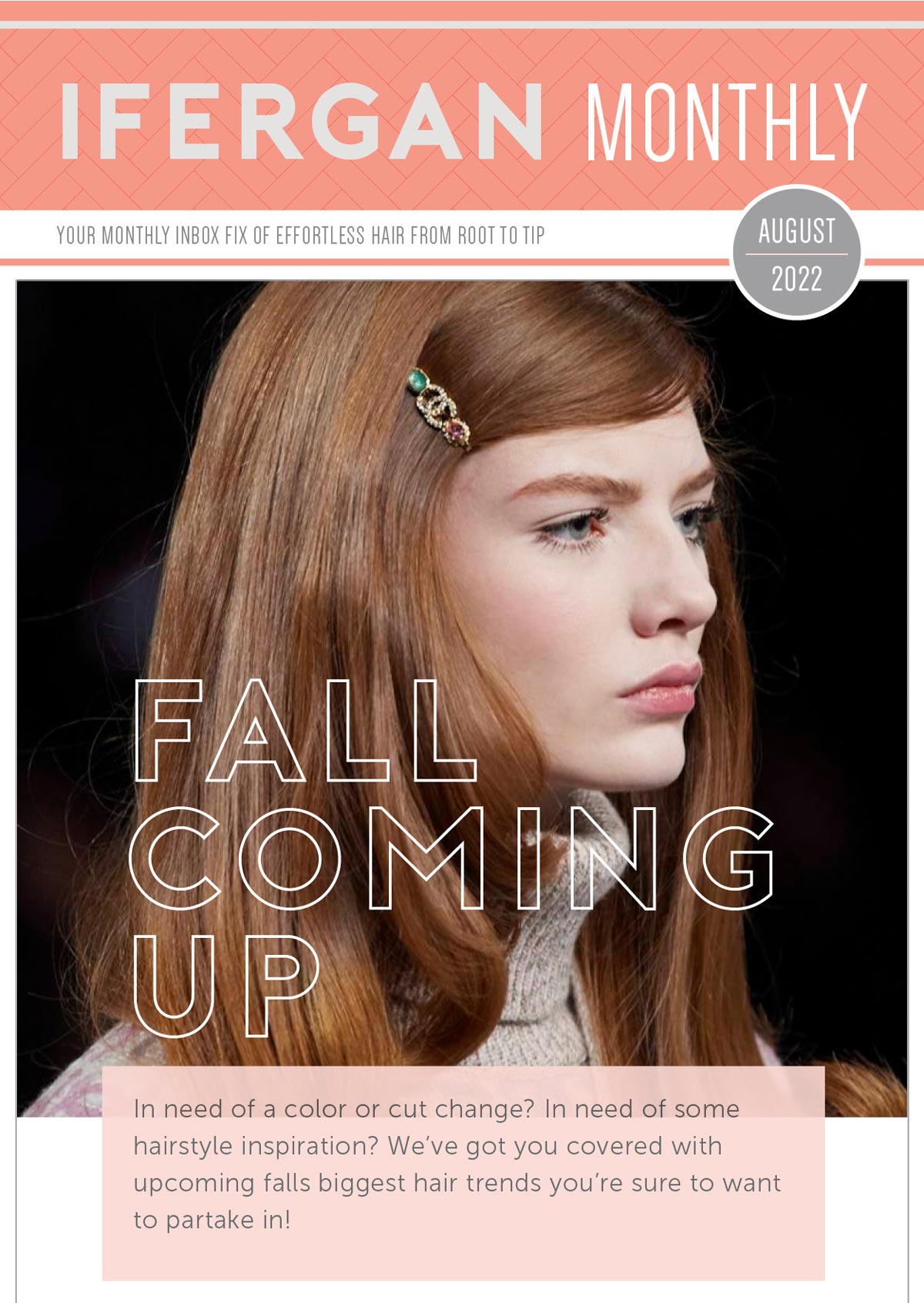 August Newsletter Fall Coming up! In need of a color or cut change? In need of some hairstyle inspiration? We’ve got you covered with upcoming falls biggest hair trends you’re sure to want to partake in! Forget the Gold! Bronze will take center stage this fall as the hair color-to-have and isn’t It just dreamy? We love the subtle warmth in this brown hair color which works on so many skin tones!