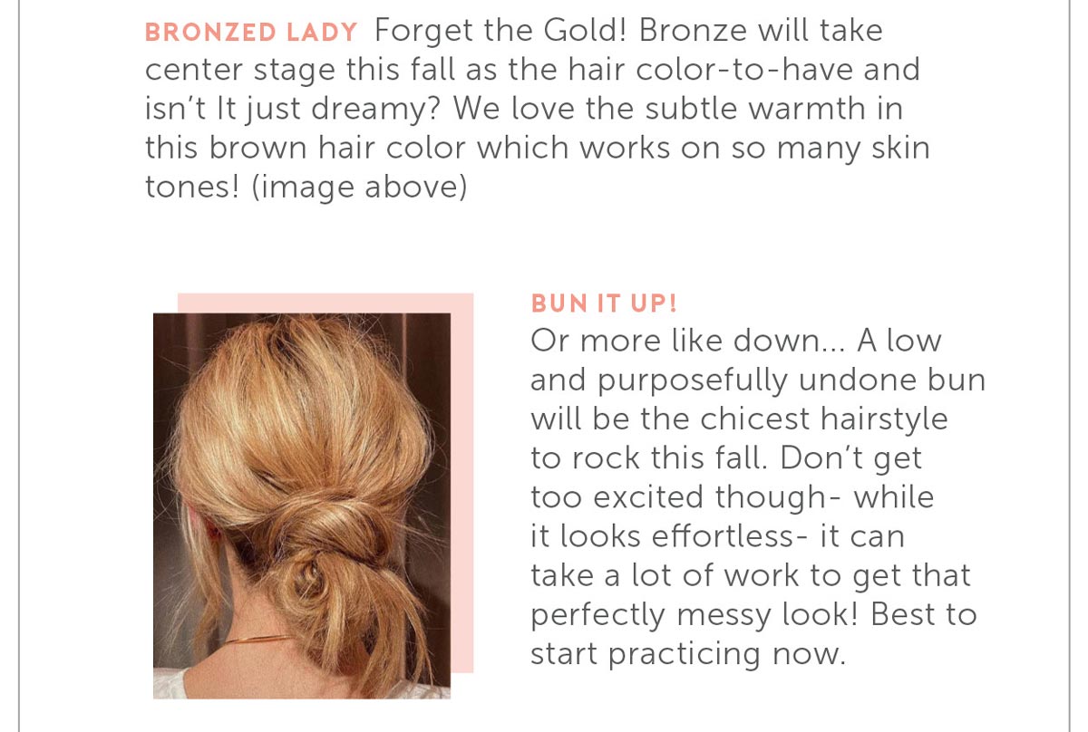 Or more like down... A low and purposefully undone bun will be the chicest hairstyle to rock this fall. Don’t get too excited though- while it looks effortless- it can take a lot of work to get that perfectly messy look! Best to start practicing now.