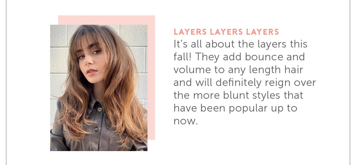 It’s all about the layers this fall! They add bounce and volume to any length hair and will definitely reign over the more blunt styles that have been popular up to now!