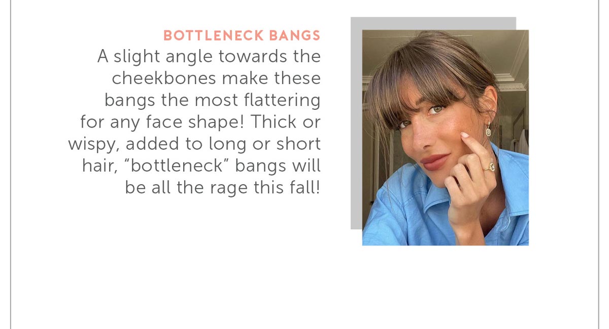 A slight angle towards the cheekbones make these bangs the most flattering for any face shape! Thick or wispy, added to long or short hair, “bottleneck” bangs will be all the rage this fall!