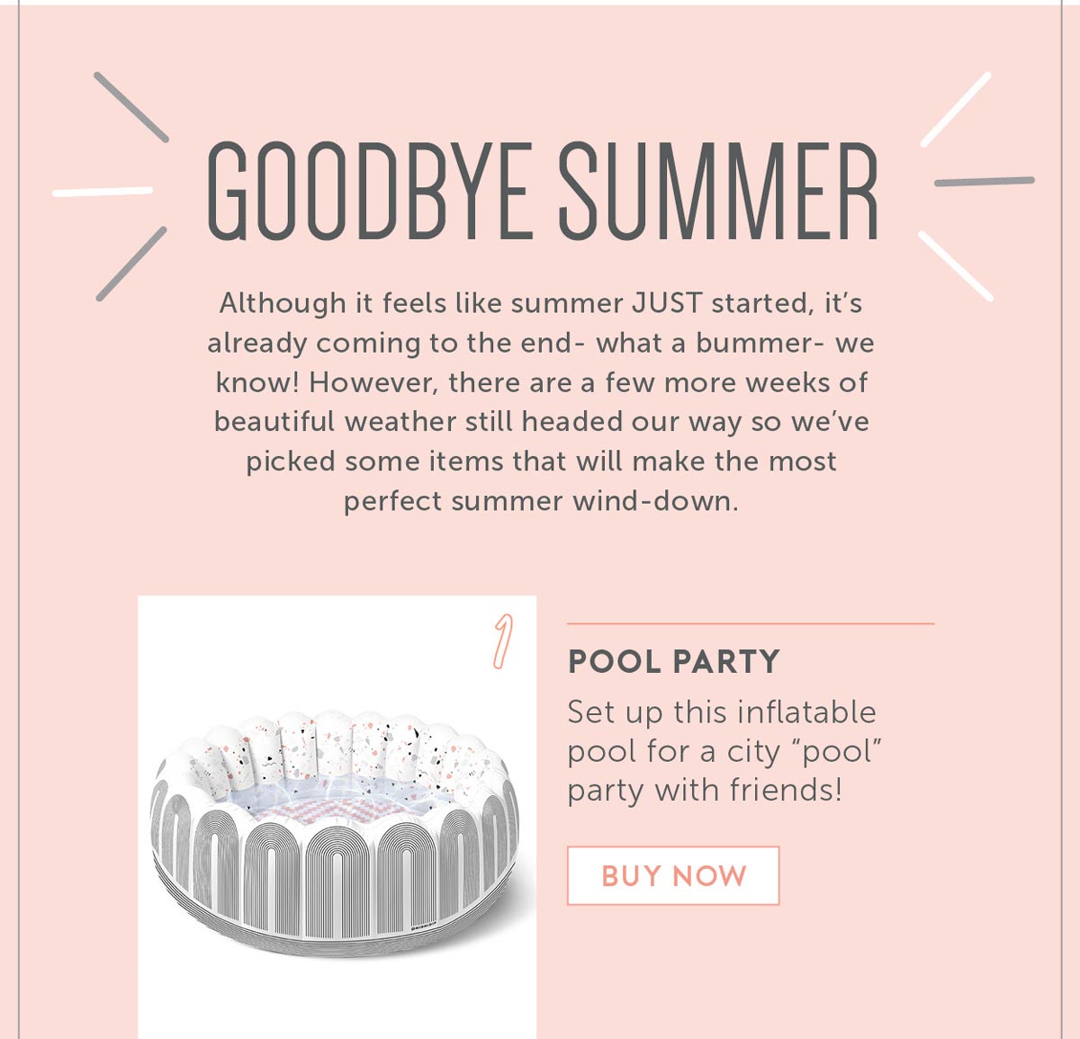 Goodbye Summer Although it feels like summer JUST started, it’s already coming to the end- what a bummer- we know! However, there are a few more weeks of beautiful weather still headed our way so we’ve picked some items that will make the most perfect summer wind-down. 1. Set up this inflatable pool for a city “pool” party with friends! 