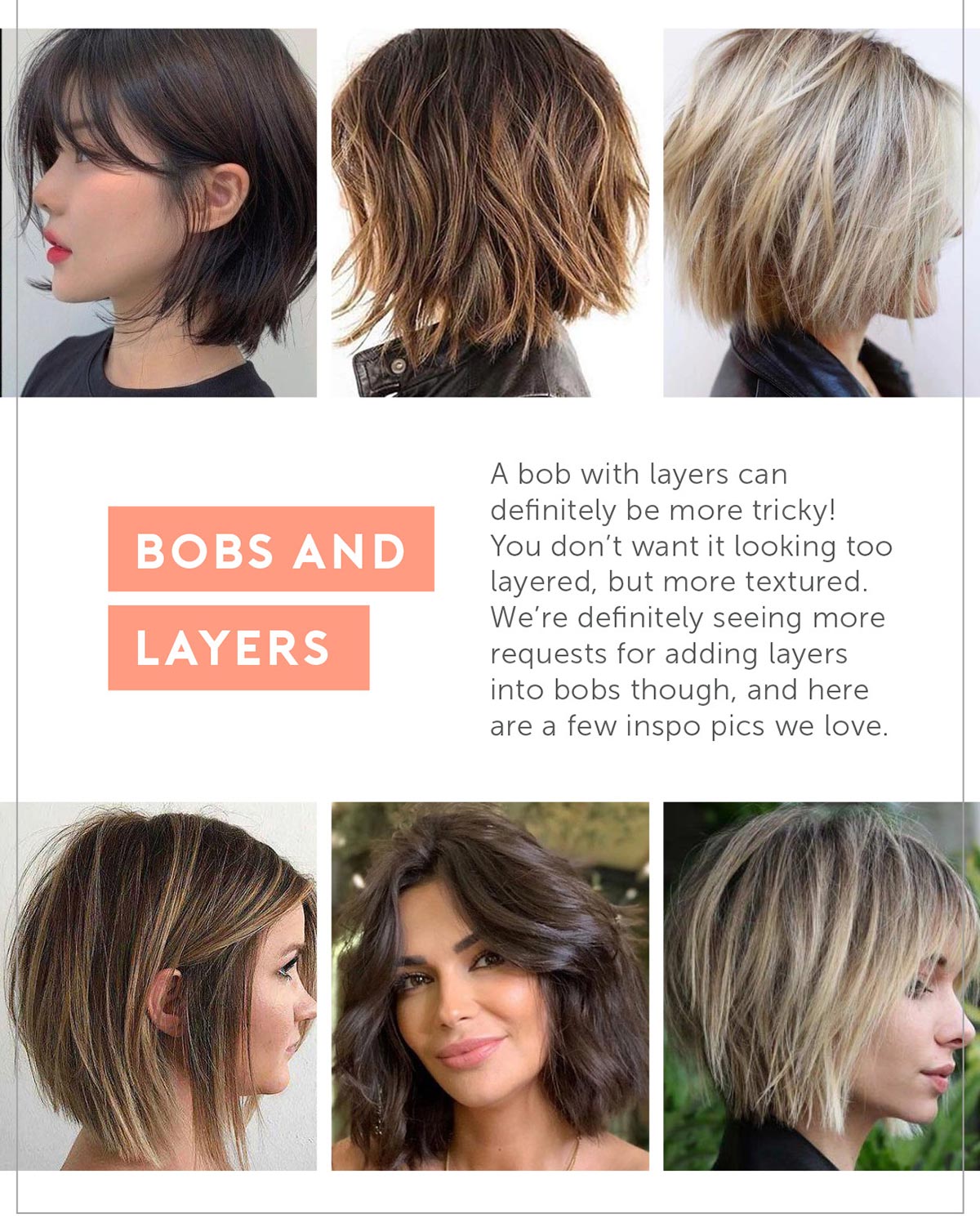 3. Bobs and Layers A bob with layers can definitely be more tricky! You don’t want it looking too layered, but more textured- we're definitely seeing more requests for adding layers into bobs though- and here are a few inspo pics we love.