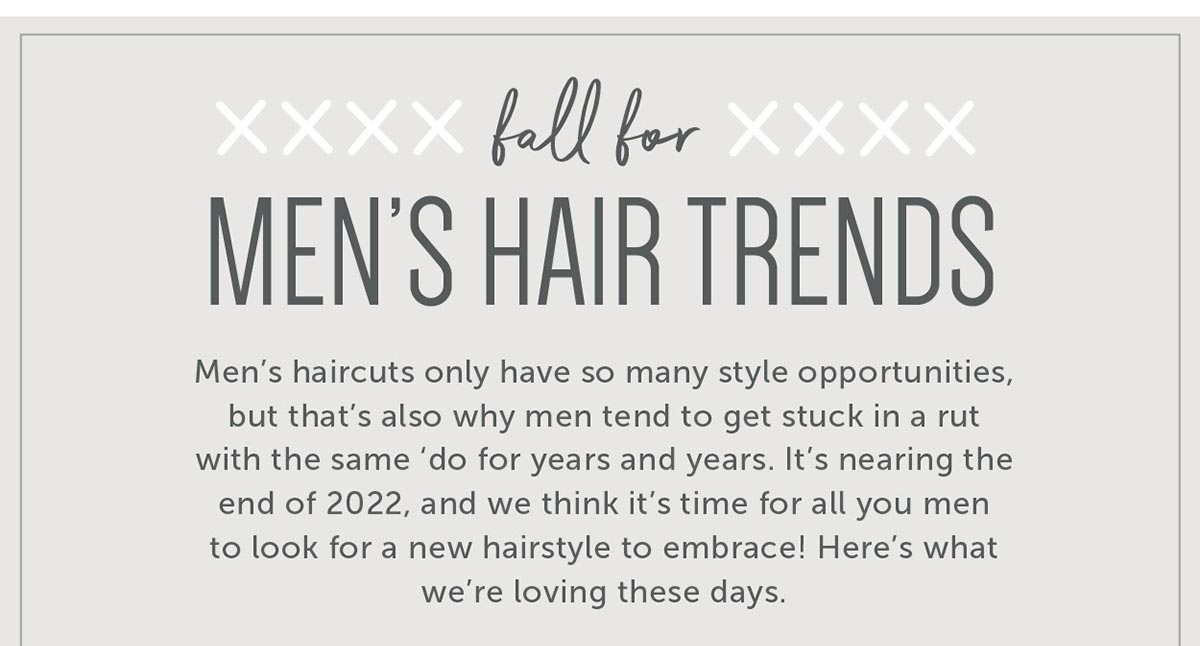 Fall for Men’s Hair Trends Men’s haircuts only have so many style opportunities, but that’s also why men tend to get stuck in a rut with the same ‘do for years and years. It’s nearing the end of 2022, and we think it’s time for all you men to look for a new hairstyle to embrace! Here’s what we’re loving these days.