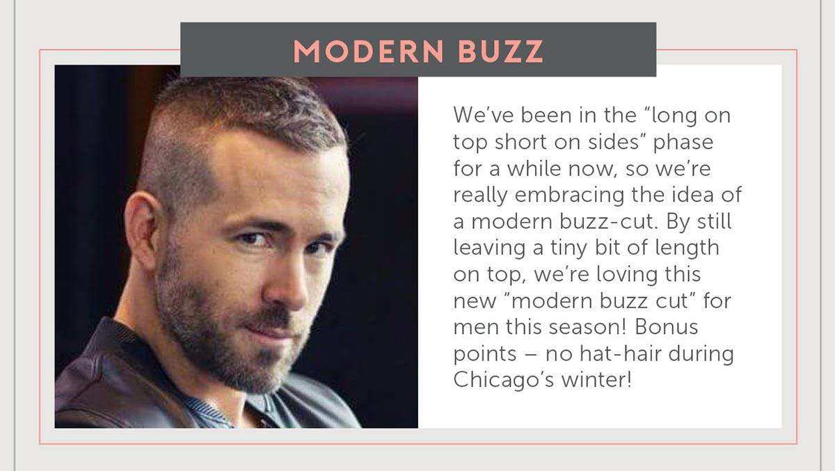 3. Modern Buzz We’ve been in the “long on top short on sides” phase for a while now- so we’re really embracing the idea of a modern buzz cut. By still leaving a tiny bit of length on top, we’re loving this new “modern buzz cut” for men this fall and winter! Bonus points- no hat hair when we’re wearing our hats during Chicago’s winter!