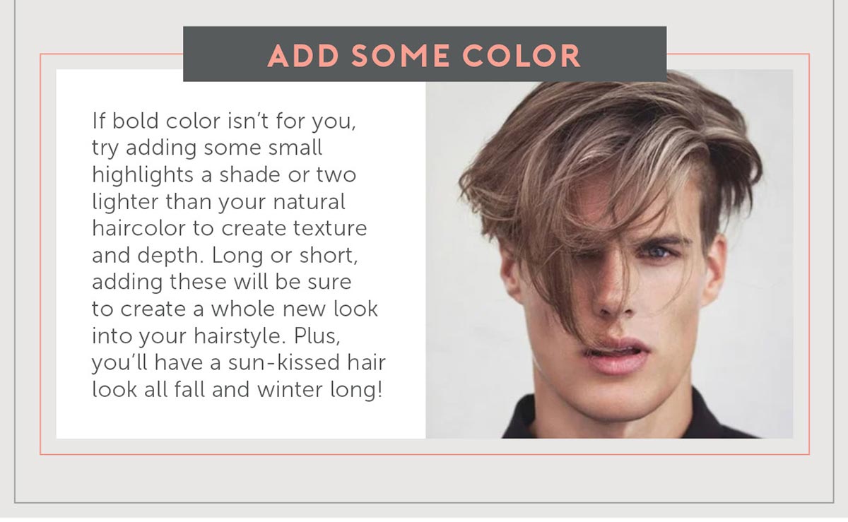 4. Add some Color If bold color isn’t for you, try adding some small highlights a shade or two lighter than your natural haircolor you create texture and depth in men’s hair. Long or short, adding these highlights in will be sure to create a whole new look into your hairstyle. Plus, you’ll have a sun kissed hair look all fall and winter long!