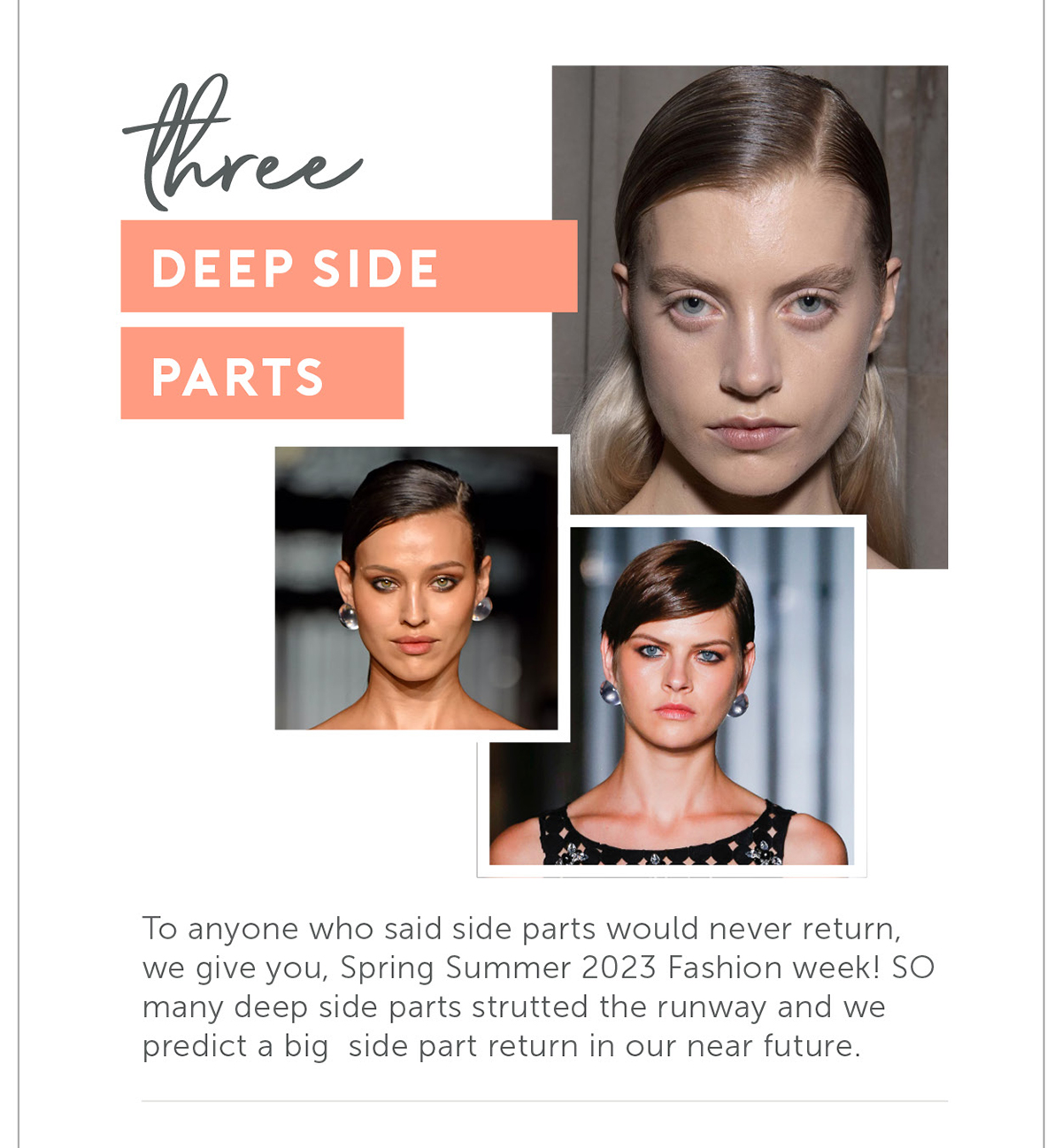 Deep Side Parts To anyone who said side parts would never return, we give you, Spring Summer 2023 Fashion week! SO many deep side parts strutted the runway and we predict a big side part return in our near future.