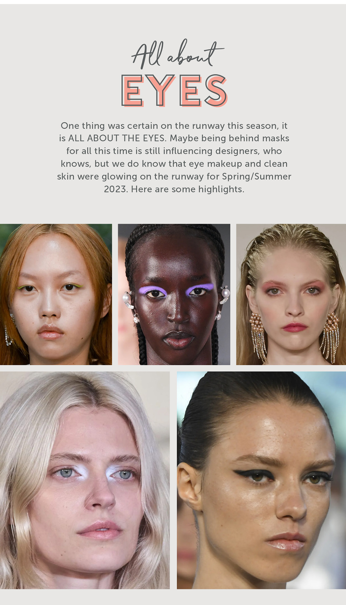 All About Eyes One thing was certain on the runway this season, it is ALL ABOUT THE EYES. Maybe being behind masks for all this time is still influencing designers, who knows, but we do know that eye makeup and clean skin were glowing on the runway for Spring/Summer 2023. Here are some highlights.