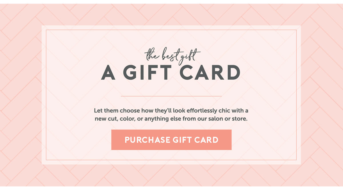 The best gift: A gift card. Let them choose how they'll look efforlessly chic with a new cut, color, or anything else from our salon or store.