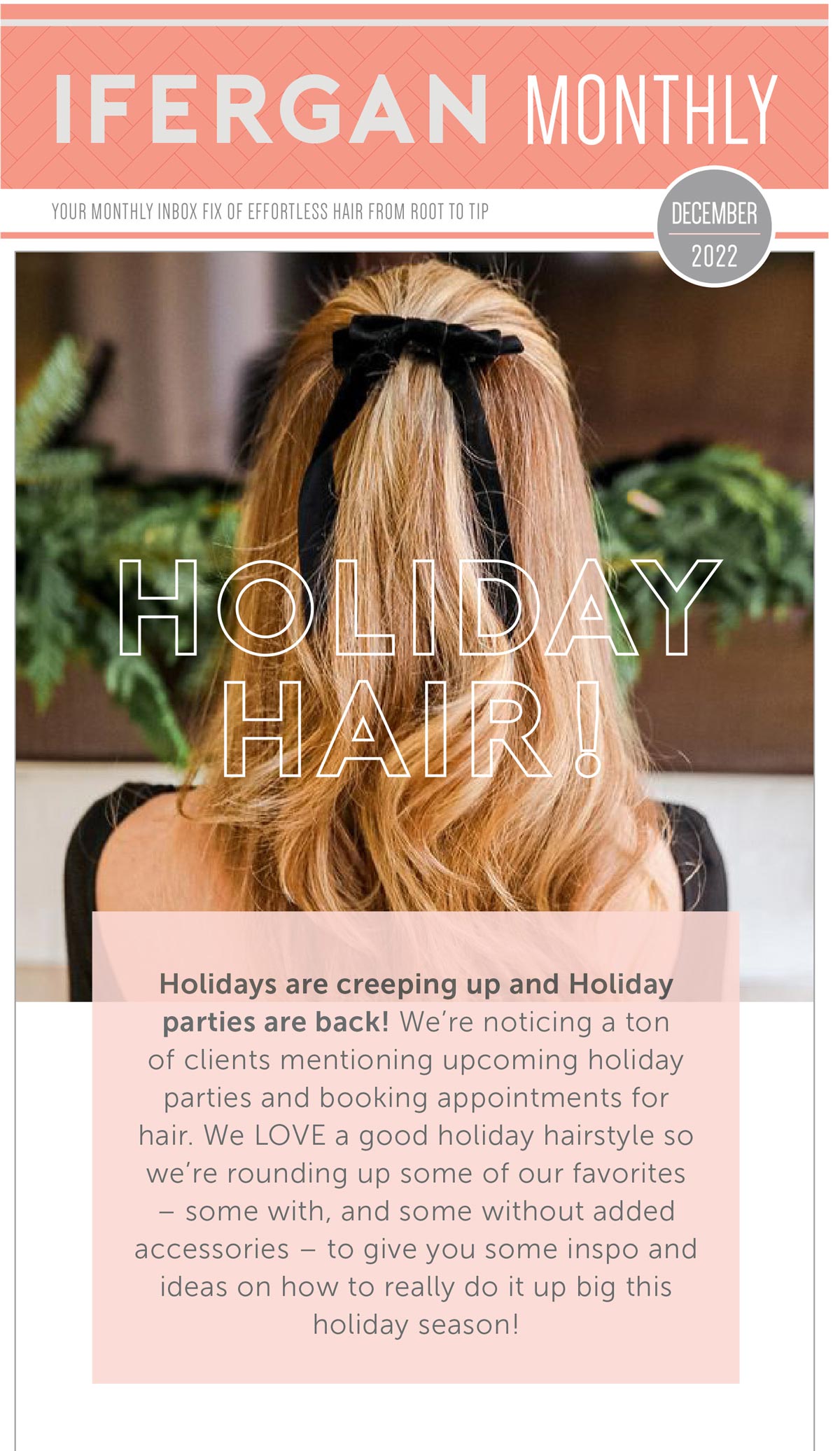 December Newsletter Holiday Hair! Holidays are creeping up and Holiday parties are back! We’re noticing a ton of clients mentioning upcoming holiday parties and booking appointments for hair. We LOVE a good holiday hairstyle so we’re rounding up some of our favorites- some with, and some without added accessories- to give you some inspo and ideas on how to really do it up big this holiday season!