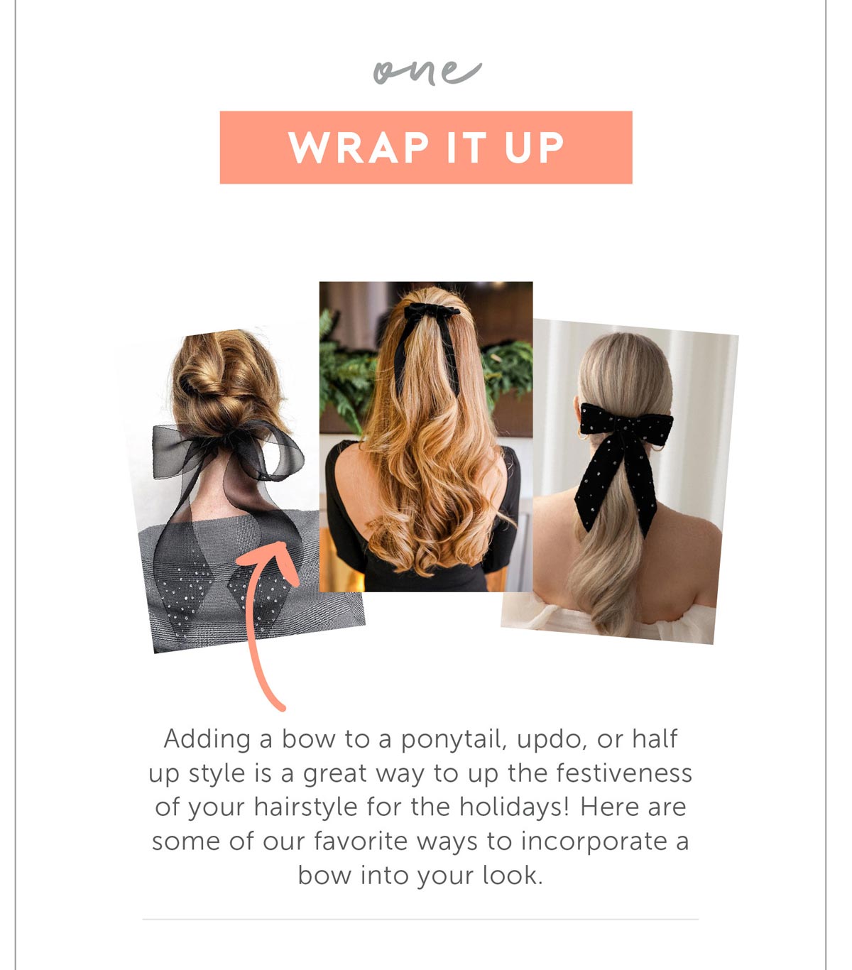 Wrap it up! Adding a bow to a ponytail, updo, or half up style is a great way to up the festiveness of your hairstyle for the holidays! Here are some of our favorite ways to incorporate a bow into your look.