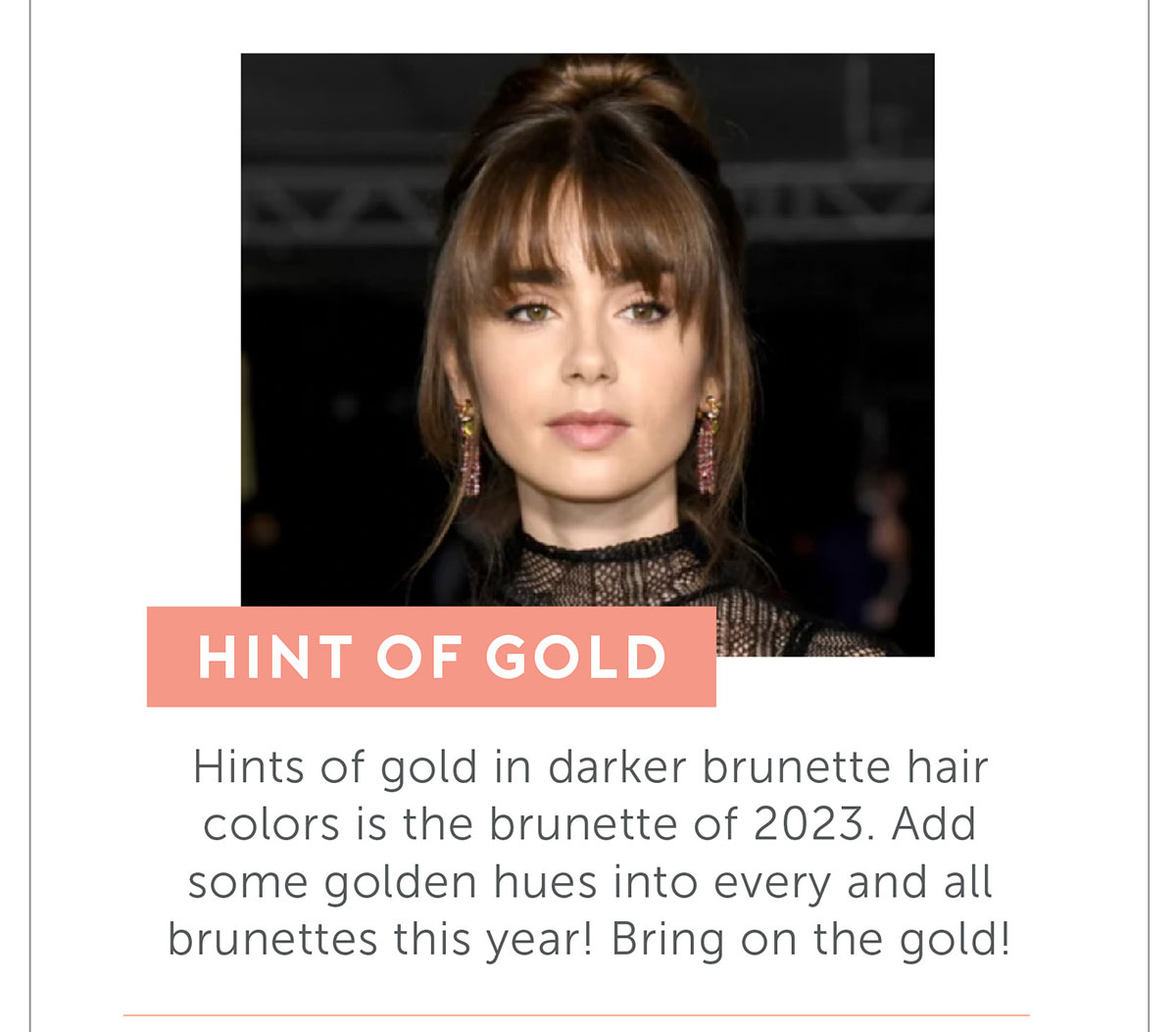 Hint of Gold. Hints of gold in darker brunette hair colors is the brunette of 2023. Add some golden hues into every and all brunettes this year! Bring on the gold!