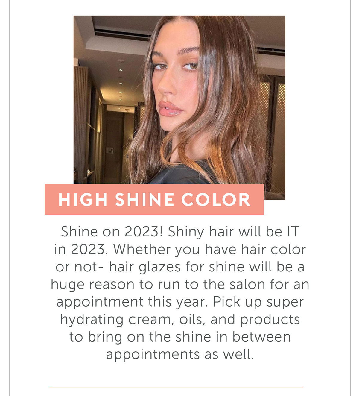 HIGH Shine Color. Shine on 2023! Shiny hair will be IT in 2023. Whether you have hair color or not- hair glazes for shine will be a huge reason to run to the salon for an appointment this year. Pick up super hydrating cream, oils, and products to bring on the shine in between appointments as well.