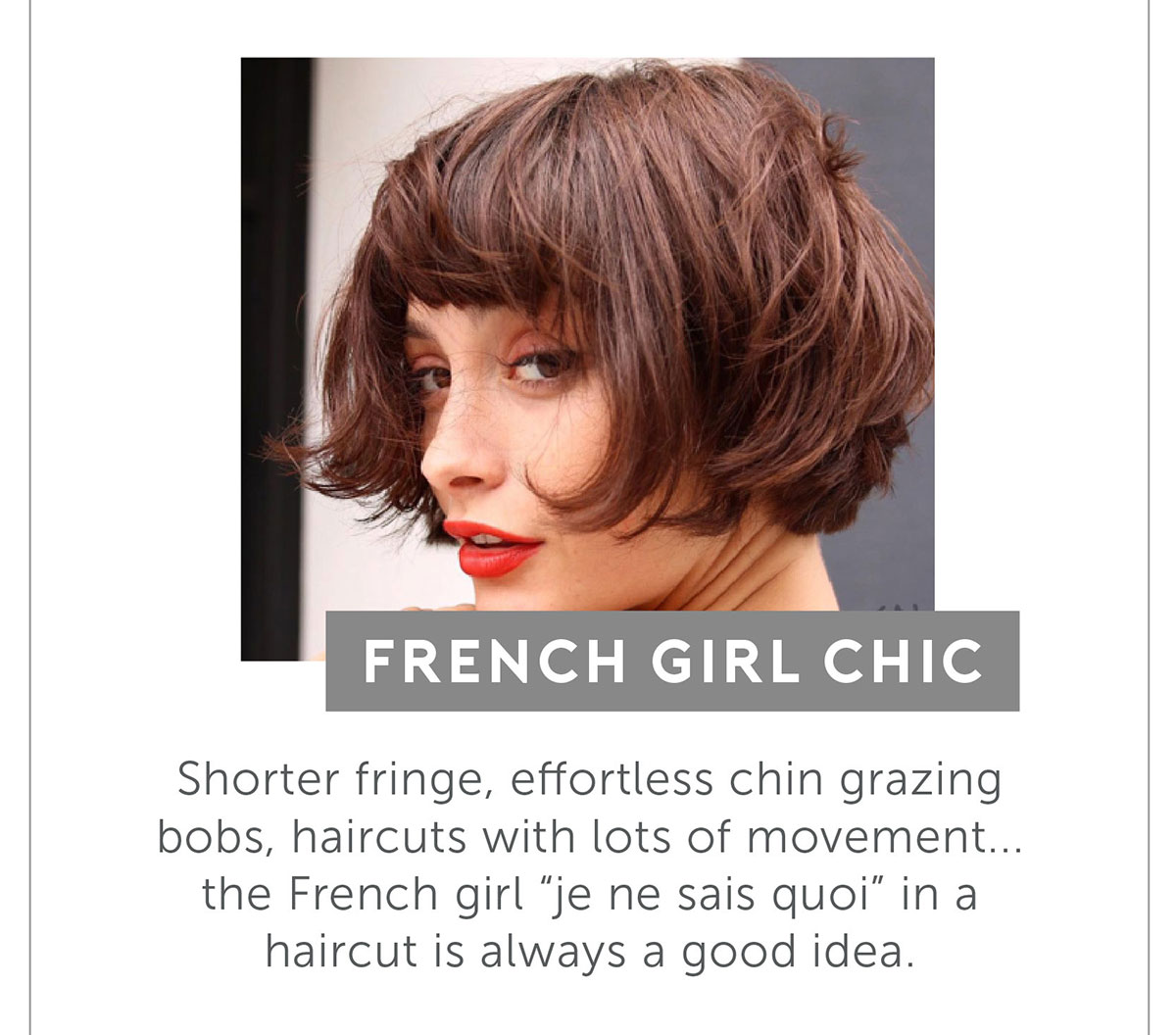 French Girl Chic. Shorter fringe, effortless chin grazing bobs, haircuts with lots of movement...the French girl “je ne sais quoi” in a haircut is always a good idea.