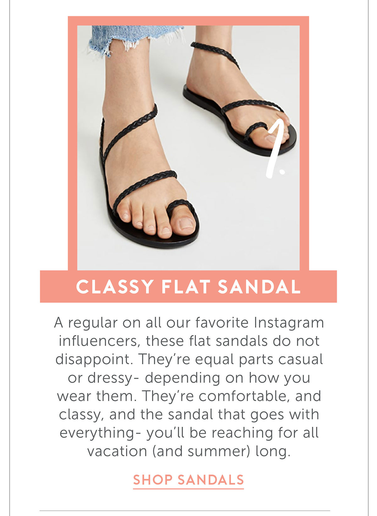 Classy Flat Sandal A regular on all our favorite Instagram influencers, these flat sandals do not disappoint. They’re equal parts casual or dressy- depending on how you wear them. They’re comfortable, and classy, and the sandal that goes with everything- you’ll be reaching for all vacation (and summer) long.
