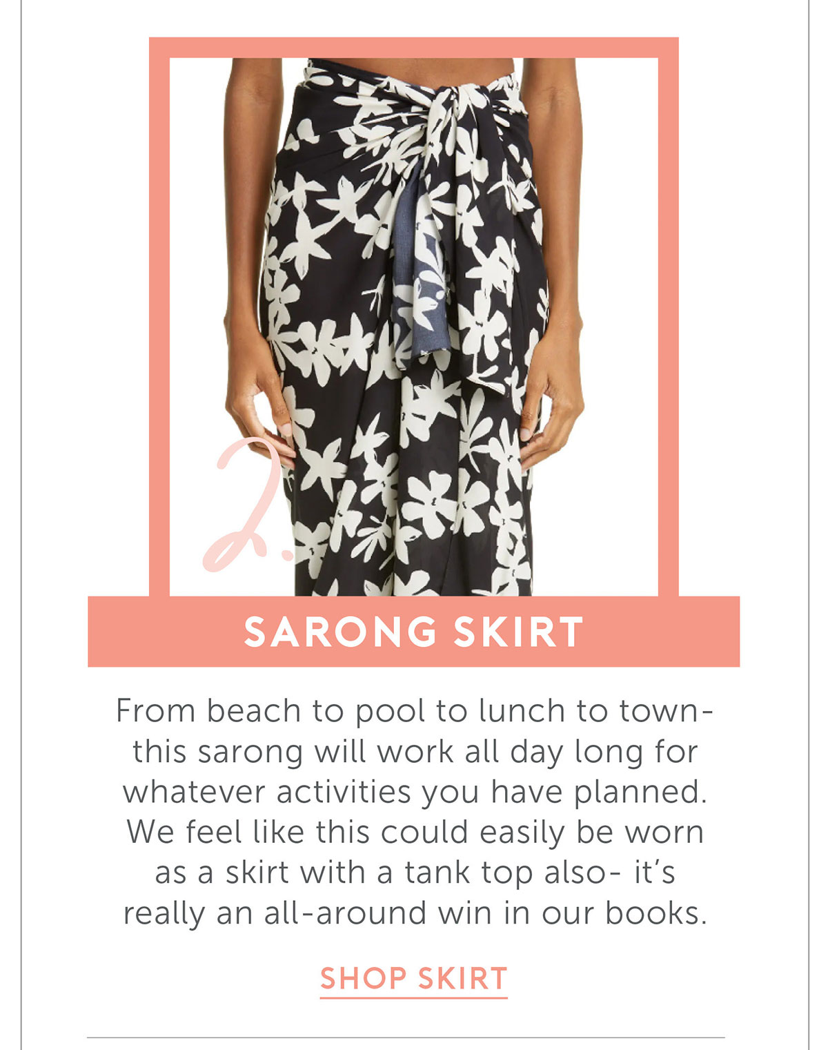 Sarong Skirt From beach to pool to lunch to town- this sarong will work all day long for whatever activities you have planned. We feel like this could easily be worn as a skirt with a tank top also- it's really an all-around win in our books.