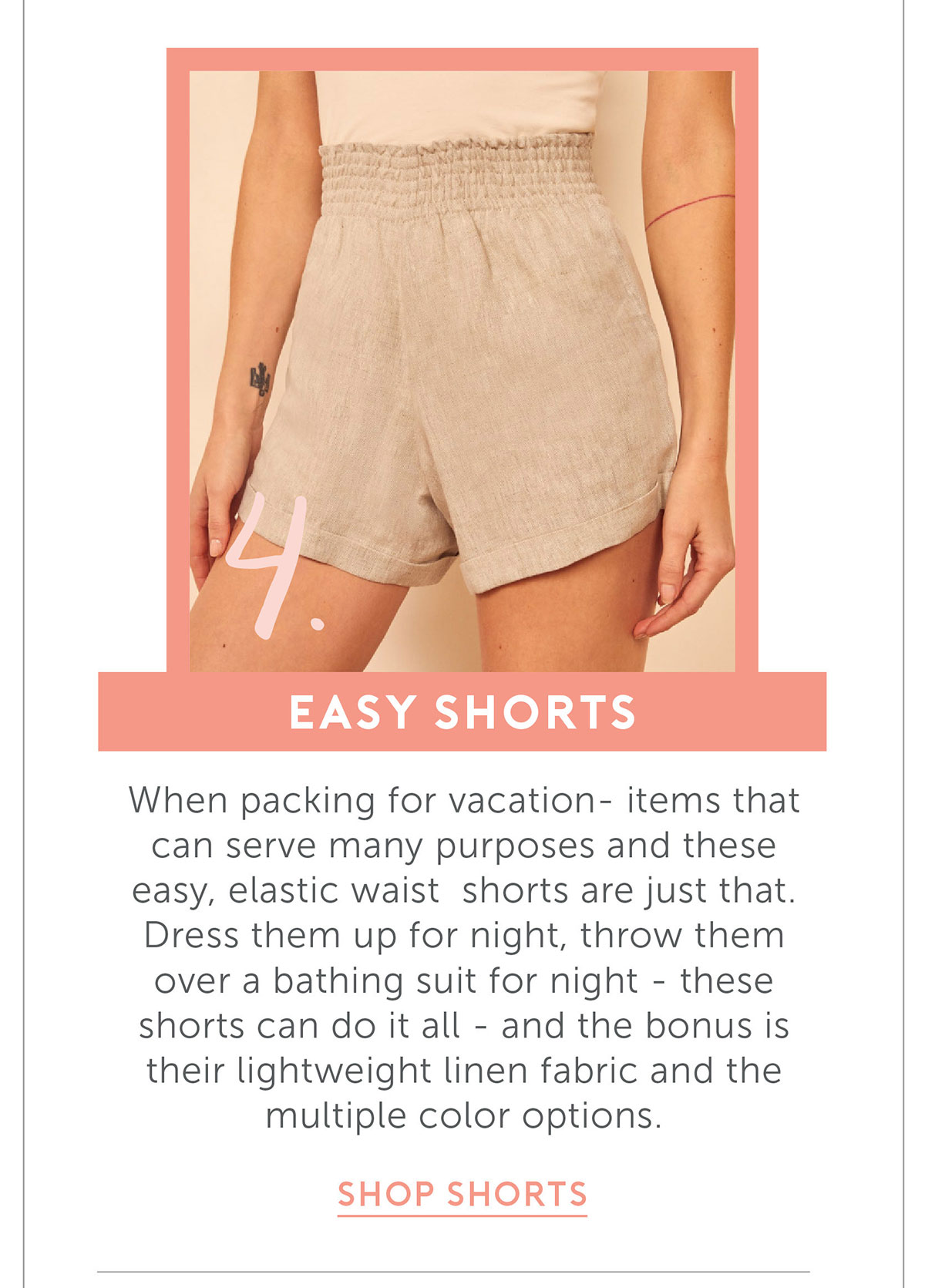 Easy Shorts When packing for vacation- items that can serve many purposes and these easy, elastic waist shorts are just that. Dress them up for night, throw them over a bathing suit for night- these shorts can do it all- and the bonus is their lightweight linen fabric and the multiple color options.