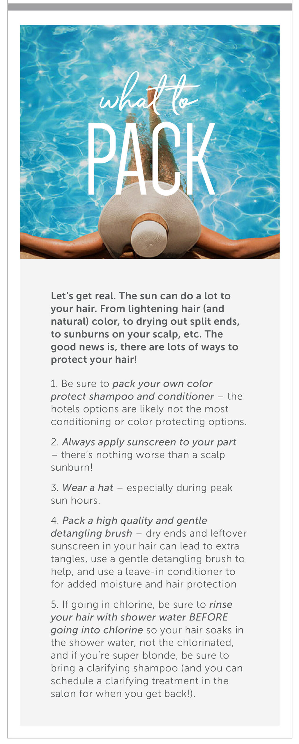What to Pack: Hair Protection Let’s get real. The sun can do a lot to you hair. From lightening hair (and natural) color, to drying out split ends, to sunburns on your scalp, etc. The good news is-there are lots of ways to protect your hair! Be sure to pack your own color protect shampoo and conditioner- the hotels options are likely not the most conditioning or color protecting options. Always apply sunscreen to your part- there's nothing worse than a scalp sunburn! Wear a hat- especially during peak sun hours. Pack a high quality and gentle detangling brush- dry ends and leftover sunscreen in your hair can lead to extra tangles, use a gentle detangling brush to help, and use a leave-in conditioner to for added moisture and hair protection. If going in chlorine, be sure to rinse your hair with shower water BEFORE going into chlorine so your hair soaks in the shower water, not the chlorinated, and if you’re super blonde, be sure to bring a clarifying shampoo (and you can schedule a clarifying treatment in the salon for when you get back!). 