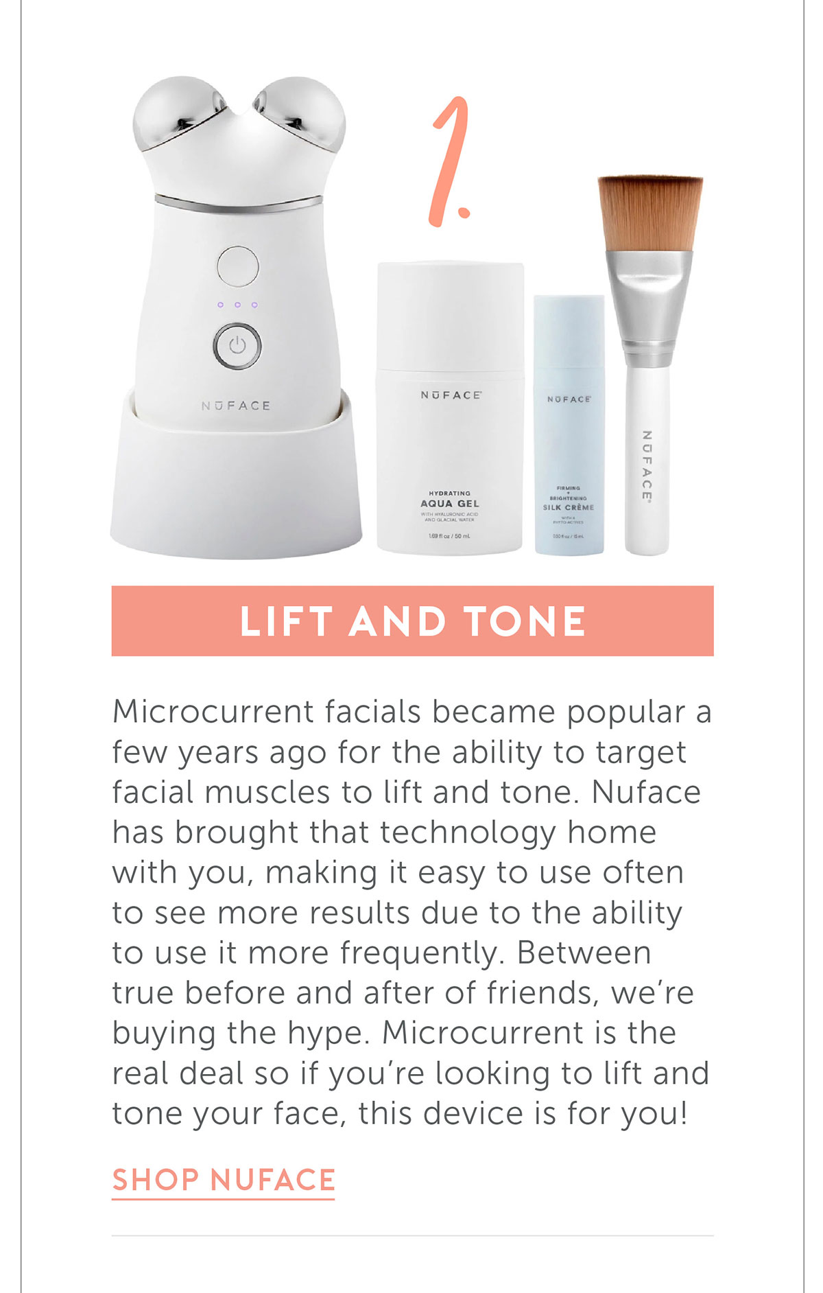 Lift and tone Microcurrent facials became popular a few years ago for the ability to target facial muscles to lift and tone. Nuface has brought that technology home with you, making it easy to use often to see more results due to the ability to use it more frequently. Between true before and after of friends, we’re buying the hype. Microcurrent is the real deal so if you’re looking to lift and tone your face, this device is for you!