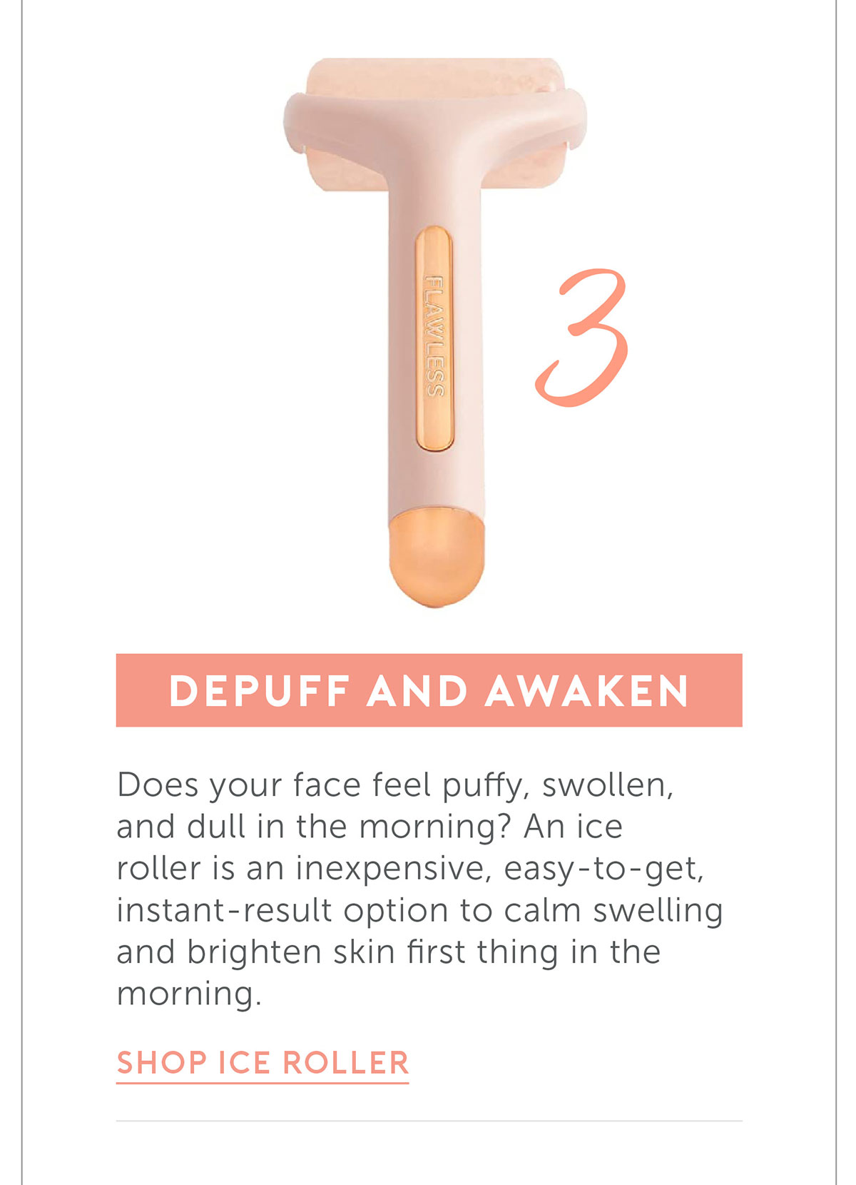 Depuff and awaken Does your face feel puffy, swollen, and dull in the morning? An ice roller is an inexpensive, easy-to-get, instant-result option to calm swelling and brighten skin first thing in the morning. 