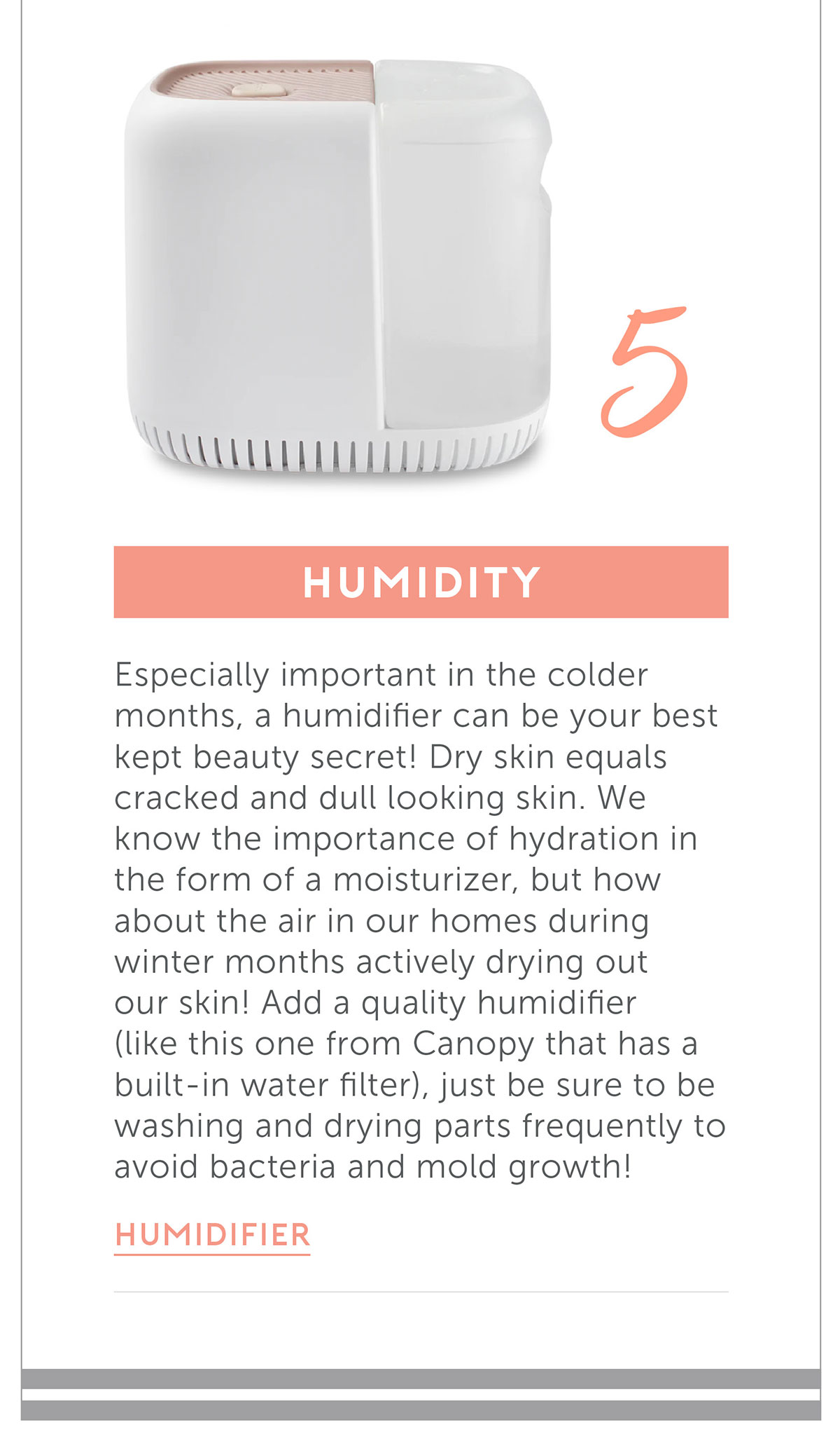 Humidity Especially important in the colder months, a humidifier can be your best kept beauty secret! Dry skin equals cracked and dull looking skin. We know the importance of hydration in the form of a moisturizer, but how about the air in our homes during winter months actively drying out our skin! Add a quality humidifier (like this one from Canopy that has a built in water filter), just be sure to be washing and drying parts frequently to avoid bacteria and mold growth!