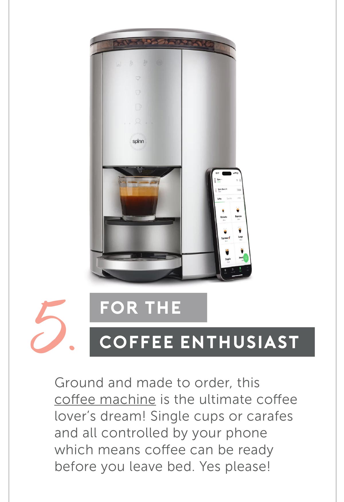 For The Coffee Enthusiast. Ground and made to order, this coffee machine is the ultimate coffee lover’s dream! Single cups or carafes and all controlled by your phone- which means- coffee can be reedy before you leave bed- Yes please!
