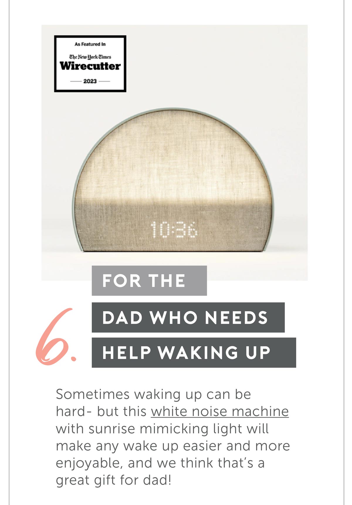 For The Dad Who Needs Help Waking Up. Sometimes waking up can be hard- but this white noise machine with sunrise mimicking light will make any wake up easier and more enjoyable, and we think that’s a great gift for dad!