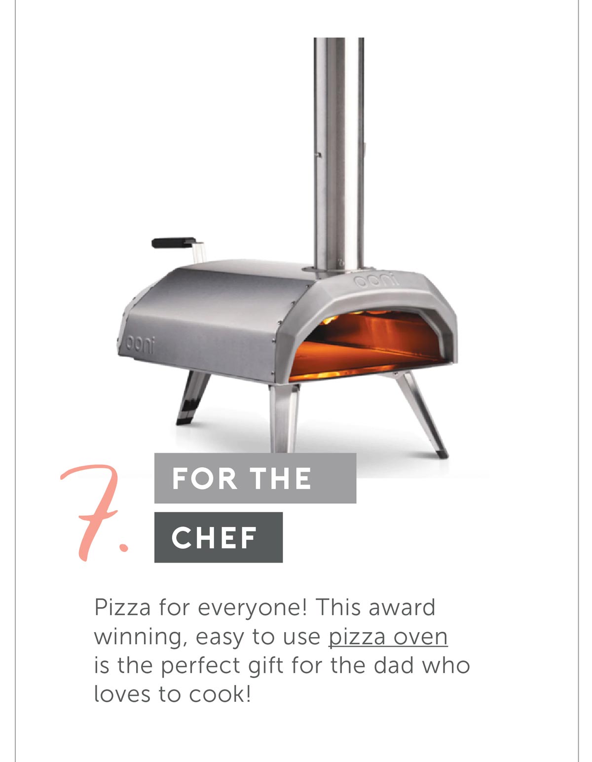 For The Chef. Pizza for everyone! This award winning, easy to use pizza oven is the perfect gift for the dad who loves to cook!