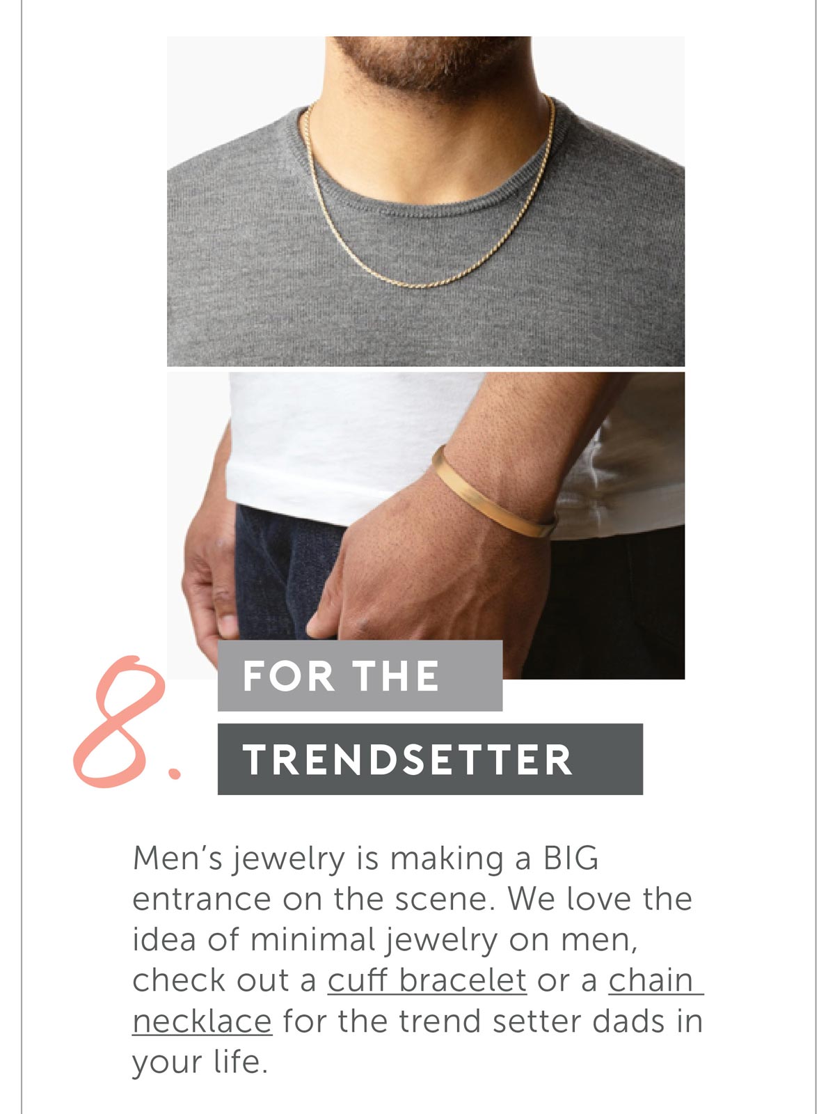 For The Trend Setter. Men’s Jewelry is making a BIG entrance on the scene. We love the idea of minimal jewelry on men, check out a cuff bracelet or a chain necklace for the trend setter dads in your life.