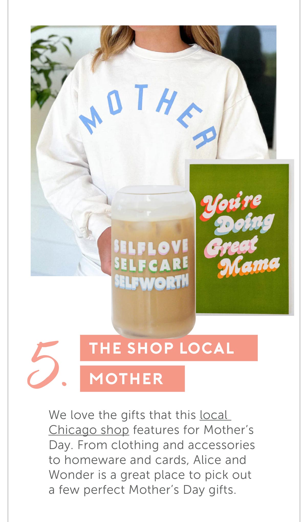 5. For The Shop Local Mother. We love the gifts that this local Chicago shop features for Mother's Day. From clothing and accessories to homeware and cards, Alice and Wonder is a great place to pick out a few perfect Mother's Day gifts.