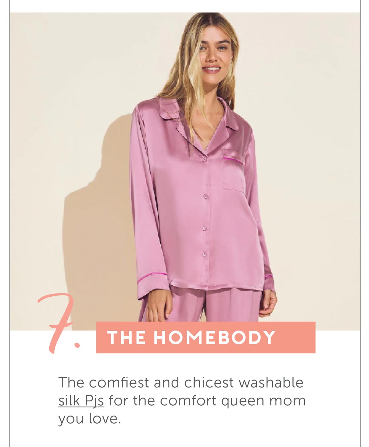 7. The Homebody. The comfiest and chicest washable silk Pjs for the comfort queen mom you love.
