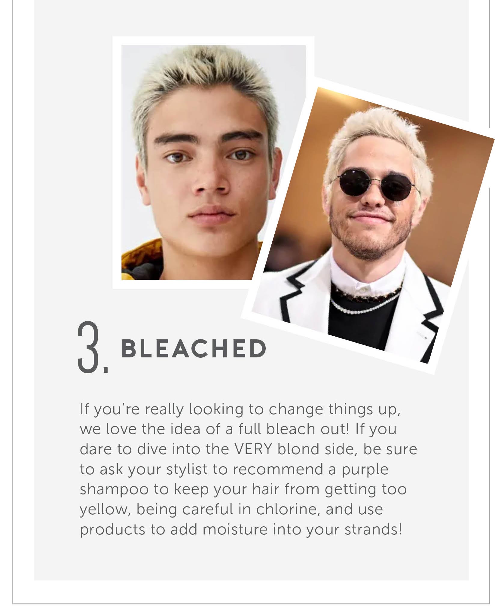 Bleached! If you’re really looking to change things up, we love the idea of a full bleach out! If you dare to dive into the VERY blond side, be sure to ask your stylist to recommend a purple shampoo to keep your hair from getting too yellow, being careful in chlorine, and use products to add moisture into your strands! 